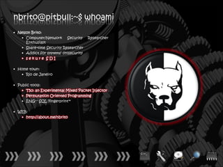 nbrito@pitbull:~$ whoami
• Nelson Brito:
   • Computer/Network Security          Researcher
      Enthusiast
   • Spare-time Security Researcher
   • Addict for systems’ (in)security
   • sekure SDI

• Home town:
   • Rio de Janeiro

• Public tools:
    • T50: an Experimental Mixed Packet Injector
    • Permutation Oriented Programming
    • ENG++ SQL Fingerprint™

• WEB:
   • http://about.me/nbrito
 