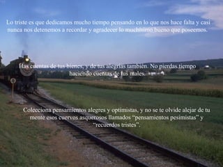 Has cuentas de tus bienes, y de tus alegrías también. No pierdas tiempo
haciendo cuentas de tus males.
Colecciona pensamientos alegres y optimistas, y no se te olvide alejar de tu
mente esos cuervos asquerosos llamados “pensamientos pesimistas” y
“recuerdos tristes”.
Lo triste es que dedicamos mucho tiempo pensando en lo que nos hace falta y casi
nunca nos detenemos a recordar y agradecer lo muchísimo bueno que poseemos.
 