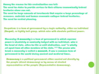 Among the reasons for this centralization can tell:The need for states to provide services to their citizens economically federal territories alone can not.The need for large amounts of investments that require a large percentage of resources, materials and human economic collapse federal territories.The need for central planning.Despotism: is a form of government by a single authority, either an individual (Despot), or tightly knit group, which rules with absolute political power.Monarchy: A monarchyis a form of government in which supreme power is absolutely or nominally lodged with an individual, who is the head of state, often for life or until abdication, and "is wholly set apart from all other members of the state."[1] The person who heads a monarchy is called a monarch. It was a common form of government in the world during ancient and medieval times.Democracy is a political government either carried out directly by the people (direct democracy) or by means of elected representatives of the people (Representative democracy). 