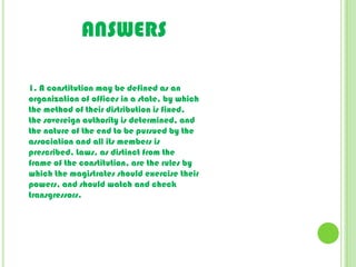 ANSWERS1. A constitution may be defined as an organization of offices in a state, by which the method of their distribution is fixed, the sovereign authority is determined, and the nature of the end to be pursued by the association and all its members is prescribed. Laws, as distinct from the frame of the constitution, are the rules by which the magistrates should exercise their powers, and should watch and check transgressors.