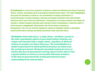 2.Federalism: is a political concept in which a group of members are bound together (Latin: foedus, covenant) with a governing representative head. The term federalism is also used to describe a system of the government in which sovereignty is constitutionally divided between a central governing authority and constituent political units (like states or provinces). Federalism is a system in which the power to govern is shared between national and central (state) governments, creating what is often called a federation. Proponents are often called federalists.Federalism is the type of politics wherein a group of members create a sovereign constitution with central governing authority and political units.Centralism: (from Latin focus, a single place, vandalism, person) is the state organization system of government whose decisions are unique and emanate from a single school, regardless of different cultures or peoples over those influences. The centralization is a model of government in which political decisions are taken from the central government. During the twentieth century has been in decline this form of government surviving only in France where it has a great tradition as well as in several Latin American countries.In this form of government the central government assumes responsibility to the federal states.