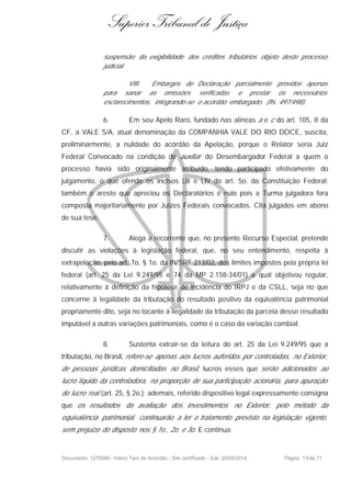Superior Tribunal de Justiça
suspensão da exigibilidade dos créditos tributários objeto deste processo
judicial.
VIII. Embargos de Declaração parcialmente providos apenas
para sanar as omissões verificadas e prestar os necessários
esclarecimentos, integrando-se o acórdão embargado. (fls. 497/498).
6. Em seu Apelo Raro, fundado nas alíneas a e c do art. 105, III da
CF, a VALE S/A, atual denominação da COMPANHIA VALE DO RIO DOCE, suscita,
preliminarmente, a nulidade do acórdão da Apelação, porque o Relator seria Juiz
Federal Convocado na condição de auxiliar do Desembargador Federal a quem o
processo havia sido originalmente atribuído, tendo participado efetivamente do
julgamento, o que ofende os incisos LIII e LIV do art. 5o. da Constituição Federal;
também o aresto que apreciou os Declaratórios é nulo pois a Turma julgadora fora
composta majoritariamente por Juízes Federais convocados. Cita julgados em abono
de sua tese.
7. Alega a recorrente que, no presente Recurso Especial, pretende
discutir as violações à legislação federal, que, no seu entendimento, respeita à
extrapolação, pelo art. 7o, § 1o. da IN/SRF 213/02, dos limites impostos pela própria lei
federal (art. 25 da Lei 9.249/95 e 74 da MP 2.158-34/01) a qual objetivou regular,
relativamente à definição da hipótese de incidência do IRPJ e da CSLL, seja no que
concerne à legalidade da tributação do resultado positivo da equivalência patrimonial
propriamente dito, seja no tocante à ilegalidade da tributação da parcela desse resultado
imputável a outras variações patrimoniais, como é o caso da variação cambial.
8. Sustenta extrair-se da leitura do art. 25 da Lei 9.249/95 que a
tributação, no Brasil, refere-se apenas aos lucros auferidos por controladas, no Exterior,
de pessoas jurídicas domiciliadas no Brasil, lucros esses que serão adicionados ao
lucro líquido da controladora, na proporção de sua participação acionária, para apuração
do lucro real (art. 25, § 2o.); ademais, referido dispositivo legal expressamente consigna
que os resultados da avaliação dos investimentos no Exterior, pelo método da
equivalência patrimonial, continuarão a ter o tratamento previsto na legislação vigente,
sem prejuízo do disposto nos § 1o., 2o. e 3o. E continua:
Documento: 1275096 - Inteiro Teor do Acórdão - Site certificado - DJe: 20/05/2014 Página 10de 71
 
