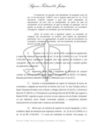 Superior Tribunal de Justiça
O tratamento em questão está disciplinado no parágrafo único do
art. 23 do Decreto-lei 1.598/77, com a redação dada pelo art. 1o., IV do
Decreto-lei 1.648/78, segundo o qual não serão computados na
determinação do lucro real as contrapartidas de ajuste do valor do
investimento ou de amortização de ágio ou deságio na aquisição, nem os
ganhos ou perdas de capital derivados de investimentos em sociedades
estrangeiras coligadas ou controladas que não funcionem no país.
Assim, de acordo com a legislação vigente, os resultados de
avaliação dos investimentos no Exterior, pelo método da equivalência
patrimonial, isto é, as contrapartidas de ajuste do valor do investimento em
sociedades estrangeiras controladas, não são computados na determinação
do lucro real (fls. 519).
9. Todavia, o art. 7o., § 1o. da IN 213/02, a pretexto de regulamentar
o regime de tributação consagrados no art. 25 da Lei 9.249/95 c/c o art. 74 da MP
2.158-35/01 inovou radicalmente, elegendo uma nova hipótese de incidência e, por
conseguinte, uma nova base de cálculo para o imposto, qual seja, o resultado positivo
da equivalência patrimonial.
10. Argumenta, ainda, com a ilegalidade da tributação da variação
cambial , tal como já reconhecida por ocasião do julgamento do RESP 1.211.882/RJ,
Relatado pelo Ministro MAURO CAMPBELL MARQUES (DJe 14.04.2011).
11. Sustenta a incompatibilidade do regime de tributação de lucros de
controladas e coligadas da recorrente no Exterior com o art. 7o. dos Tratados contra a
Dupla Tributação firmados entre o Brasil e a Bélgica (Decreto 72.542/73), a Dinamarca
(Decreto 75.106/74) e o Principado de Luxemburgo (Decreto 85.051/80), que seguem o
Modelo OCDE, segundo os quais os lucros de uma empresa de um Estado Contratante
só são tributáveis nesse Estado, reservando, portanto, a competência tributária
exclusivamente ao Estado onde a empresa está domiciliada.
12. Afirma que, ao contrário do exposto no aresto impugnado, o real e
verdadeiro objeto da tributação pela legislação ordinária - art. 25 da Lei 9.249/95 c/c o
art. 74 da MP 2.158-35/01 - é o lucro da controlada no Exterior; isso porque, os
Documento: 1275096 - Inteiro Teor do Acórdão - Site certificado - DJe: 20/05/2014 Página 11de 71
 