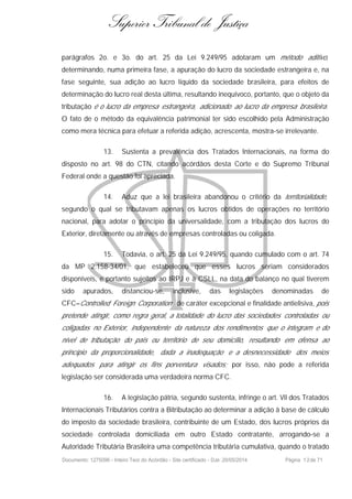 Superior Tribunal de Justiça
parágrafos 2o. e 3o. do art. 25 da Lei 9.249/95 adotaram um método aditivo,
determinando, numa primeira fase, a apuração do lucro da sociedade estrangeira e, na
fase seguinte, sua adição ao lucro líquido da sociedade brasileira, para efeitos de
determinação do lucro real desta última, resultando inequívoco, portanto, que o objeto da
tributação é o lucro da empresa estrangeira, adicionado ao lucro da empresa brasileira.
O fato de o método da equivalência patrimonial ter sido escolhido pela Administração
como mera técnica para efetuar a referida adição, acrescenta, mostra-se irrelevante.
13. Sustenta a prevalência dos Tratados Internacionais, na forma do
disposto no art. 98 do CTN, citando acórdãos desta Corte e do Supremo Tribunal
Federal onde a questão foi apreciada.
14. Aduz que a lei brasileira abandonou o critério da territorialidade,
segundo o qual se tributavam apenas os lucros obtidos de operações no território
nacional, para adotar o princípio da universalidade, com a tributação dos lucros do
Exterior, diretamente ou através de empresas controladas ou coligada.
15. Todavia, o art. 25 da Lei 9.249/95, quando cumulado com o art. 74
da MP 2.158-34/01, que estabeleceu que esses lucros seriam considerados
disponíveis, e portanto sujeitos ao IRPJ e à CSLL, na data do balanço no qual tiverem
sido apurados, distanciou-se, inclusive, das legislações denominadas de
CFC–Controlled Foreign Corporation de caráter excepcional e finalidade antielisiva, pois
pretende atingir, como regra geral, a totalidade do lucro das sociedades controladas ou
coligadas no Exterior, independente da natureza dos rendimentos que o integram e do
nível de tributação do país ou território de seu domicílio, resultando em ofensa ao
princípio da proporcionalidade, dada a inadequação e a desnecessidade dos meios
adequados para atingir os fins porventura visados; por isso, não pode a referida
legislação ser considerada uma verdadeira norma CFC.
16. A legislação pátria, segundo sustenta, infringe o art. VII dos Tratados
Internacionais Tributários contra a Bitributação ao determinar a adição à base de cálculo
do imposto da sociedade brasileira, contribuinte de um Estado, dos lucros próprios da
sociedade controlada domiciliada em outro Estado contratante, arrogando-se a
Autoridade Tributária Brasileira uma competência tributária cumulativa, quando o tratado
Documento: 1275096 - Inteiro Teor do Acórdão - Site certificado - DJe: 20/05/2014 Página 12de 71
 