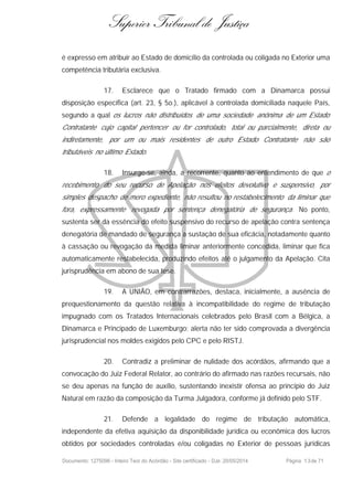 Superior Tribunal de Justiça
é expresso em atribuir ao Estado de domicílio da controlada ou coligada no Exterior uma
competência tributária exclusiva.
17. Esclarece que o Tratado firmado com a Dinamarca possui
disposição específica (art. 23, § 5o.), aplicável à controlada domiciliada naquele País,
segundo a qual os lucros não distribuídos de uma sociedade anônima de um Estado
Contratante cujo capital pertencer ou for controlado, total ou parcialmente, direta ou
indiretamente, por um ou mais residentes de outro Estado Contratante não são
tributáveis no último Estado.
18. Insurge-se, ainda, a recorrente, quanto ao entendimento de que o
recebimento do seu recurso de Apelação nos efeitos devolutivo e suspensivo, por
simples despacho de mero expediente, não resultou no restabelecimento da liminar que
fora, expressamente revogada por sentença denegatória de segurança. No ponto,
sustenta ser da essência do efeito suspensivo do recurso de apelação contra sentença
denegatória de mandado de segurança a sustação de sua eficácia, notadamente quanto
à cassação ou revogação da medida liminar anteriormente concedida, liminar que fica
automaticamente restabelecida, produzindo efeitos até o julgamento da Apelação. Cita
jurisprudência em abono de sua tese.
19. A UNIÃO, em contrarrazões, destaca, inicialmente, a ausência de
prequestionamento da questão relativa à incompatibilidade do regime de tributação
impugnado com os Tratados Internacionais celebrados pelo Brasil com a Bélgica, a
Dinamarca e Principado de Luxemburgo; alerta não ter sido comprovada a divergência
jurisprudencial nos moldes exigidos pelo CPC e pelo RISTJ.
20. Contradiz a preliminar de nulidade dos acórdãos, afirmando que a
convocação do Juiz Federal Relator, ao contrário do afirmado nas razões recursais, não
se deu apenas na função de auxílio, sustentando inexistir ofensa ao princípio do Juiz
Natural em razão da composição da Turma Julgadora, conforme já definido pelo STF.
21. Defende a legalidade do regime de tributação automática,
independente da efetiva aquisição da disponibilidade jurídica ou econômica dos lucros
obtidos por sociedades controladas e/ou coligadas no Exterior de pessoas jurídicas
Documento: 1275096 - Inteiro Teor do Acórdão - Site certificado - DJe: 20/05/2014 Página 13de 71
 