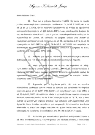 Superior Tribunal de Justiça
domiciliadas no Brasil.
22. Aduz que a Instrução Normativa 213/2002 não inovou no mundo
jurídico, apenas explicitou a determinação contida no art. 74 da MP 2.158/35-2001 e no
art. 25 da Lei 9.249/95, que se reportam expressamente ao método de equivalência
patrimonial estabelecido no art. 248 da Lei 6.404/76. Logo, a contrapartida do ajuste do
valor do investimento no Exterior, que é igual ao resultado positivo de avaliações de
investimentos no Exterior, em controlada ou coligada, apurada pelo método da
equivalência patrimonial, deverá, nos termos do art. 43 e parágrafos do CTN, do art. 25
e parágrafos da Lei 9.249/95 e do art. 74 da MP 2.158-35/2001, ser computada na
determinação do lucro real das pessoas jurídicas controladas e coligadas no Brasil,
sujeitando-se à incidência de IRPJ e CSLL.
23. Ressalta que a parcela referente à variação cambial já foi excluída
da tributação pelo TRF da 2a. Região, inexistindo interesse recursal, no ponto.
24. Alega que esta Corte, por ocasião do julgamento do REsp.
1.211.882/RJ, Relator o Ministro MAURO CAMPBELL MARQUES, considerou vedada a
tributação não sobre todo e qualquer acréscimo decorrente do resultado positivo da
equivalência patrimonial, mas apenas aquele decorrente da variação cambial,
exatamente como fez o acórdão recorrido.
25. Argumenta que a legislação pátria não viola os acordos
internacionais celebrados com os Países de domicílio das controladas da empresa
recorrente, pois o art. 74 da MP 2.158-35/2001, em conjunto com o art. 43 do CTN e o
art. 25 da Lei 9.249/95 não cuidam de tributar o lucro auferido por empresa estrangeira
do Brasil, consoante previsto no art. 7 da Convenção Modelo da OCDE, mas o lucro
auferido no Exterior por empresa brasileira, cuja tributação está regulamentada pela
legislação interna brasileira, ressaltando que na apuração do lucro real da investidora
domiciliada no Brasil são sempre realizados os ajustes necessários para evitar a
bitributação, na exata forma preconizada nos arts. 14 e 15 da IN/SRF 213/2002.
26. Acrescenta que, ao contrário do que afirma a empresa recorrente, o
art. 74 da Medida Provisória 2.158-34/01 possui, sim, natureza antielisiva, e foi inspirado
Documento: 1275096 - Inteiro Teor do Acórdão - Site certificado - DJe: 20/05/2014 Página 14de 71
 