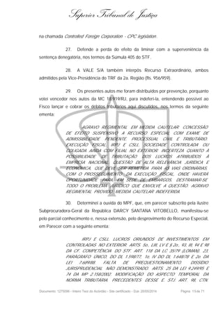 Superior Tribunal de Justiça
na chamada Controlled Foreign Corporation - CPC legislation .
27. Defende a perda do efeito da liminar com a superveniência da
sentença denegatória, nos termos da Súmula 405 do STF.
28. A VALE S/A também interpôs Recurso Extraordinário, ambos
admitidos pela Vice-Presidência do TRF da 2a. Região (fls. 956/959).
29. Os presentes autos me foram distribuídos por prevenção, porquanto
votei vencedor nos autos da MC 18.919/RJ, para indeferí-la, entendendo possível ao
Fisco lançar e cobrar os débitos tributários aqui discutidos, nos termos da seguinte
ementa:
AGRAVO REGIMENTAL EM MEDIDA CAUTELAR. CONCESSÃO
DE EFEITO SUSPENSIVO A RECURSO ESPECIAL COM EXAME DE
ADMISSIBILIDADE PENDENTE. PROCESSUAL CIVIL E TRIBUTÁRIO.
EXECUÇÃO FISCAL. IRPJ E CSLL. SOCIEDADE CONTROLADA OU
COLIGADA AINDA COM FILIAL NO EXTERIOR. INCERTEZA QUANTO À
POSSIBILIDADE DE TRIBUTAÇÃO DOS LUCROS ATRIBUÍDOS À
EMPRESA NACIONAL. QUESTÃO DE ALTA RELEVÂNCIA JURÍDICA E
ECONÔMICA, QUE DEVE SER REMETIDA PARA AS VIAS ORDINÁRIAS,
COM O PROSSEGUIMENTO DA EXECUÇÃO FISCAL, ONDE HAVERÁ
OPORTUNIDADE PARA, EM SEDE DE EMBARGOS, DESTRAMAR-SE
TODO O PROBLEMA JURÍDICO QUE ENVOLVE A QUESTÃO. AGRAVO
REGIMENTAL PROVIDO. MEDIDA CAUTELAR INDEFERIDA.
30. Determinei a ouvida do MPF, que, em parecer subscrito pela ilustre
Subprocuradora-Geral da República DARCY SANTANA VITOBELLO, manifestou-se
pelo parcial conhecimento e, nessa extensão, pelo desprovimento do Recurso Especial,
em Parecer com a seguinte ementa:
IRPJ E CSLL. LUCROS ORIUNDOS DE INVESTIMENTOS EM
CONTROLADAS NO EXTERIOR. ARTS. 5o., LIII, LV E § 2o., 93, III, 94 E 98
DA CF. COMPETÊNCIA DO STF. ART. 118 DA LC 35/79 (LOMAN), 23,
PARÁGRAFO ÚNICO, DO DL 1.598/77, 1o, IV DO DL 1.648/78 E 2o. DA
LEI 7.689/88. FALTA DE PREQUESTIONAMENTO. DISSÍDIO
JURISPRUDENCIAL NÃO DEMONSTRADO. ARTS. 25 DA LEI 9.249/95 E
74 DA MP 2.158/2002. MODIFICAÇÃO DO ASPECTO TEMPORAL DA
NORMA TRIBUTÁRIA. PRECEDENTES DESSE E. STJ. ART. 98, CTN.
Documento: 1275096 - Inteiro Teor do Acórdão - Site certificado - DJe: 20/05/2014 Página 15de 71
 