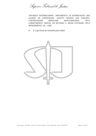 Superior Tribunal de Justiça
TRATADOS INTERNACIONAIS. IMPEDIMENTO DE BITRIBUTAÇÃO DOS
LUCROS DA CONTROLADA. SUJEITO PASSIVO DAS EXAÇÕES.
CONTROLADORA BRASILEIRA. INAPLICABILIDADE. PELO
CONHECIMENTO PARCIAL DO RECURSO E, NESSA EXTENSÃO, PELO
IMPROVIMENTO (fls. 1.085).
31. É o que havia de relevante para relatar.
Documento: 1275096 - Inteiro Teor do Acórdão - Site certificado - DJe: 20/05/2014 Página 16de 71
 
