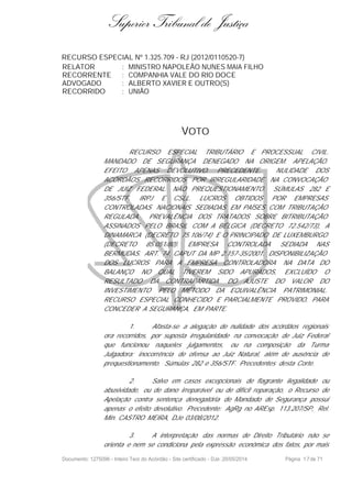 Superior Tribunal de Justiça
RECURSO ESPECIAL Nº 1.325.709 - RJ (2012/0110520-7)
RELATOR : MINISTRO NAPOLEÃO NUNES MAIA FILHO
RECORRENTE : COMPANHIA VALE DO RIO DOCE
ADVOGADO : ALBERTO XAVIER E OUTRO(S)
RECORRIDO : UNIÃO
VOTO
RECURSO ESPECIAL TRIBUTÁRIO E PROCESSUAL CIVIL.
MANDADO DE SEGURANÇA DENEGADO NA ORIGEM. APELAÇÃO.
EFEITO APENAS DEVOLUTIVO. PRECEDENTE. NULIDADE DOS
ACÓRDÃOS RECORRIDOS POR IRREGULARIDADE NA CONVOCAÇÃO
DE JUIZ FEDERAL. NÃO PREQUESTIONAMENTO. SÚMULAS 282 E
356/STF. IRPJ E CSLL. LUCROS OBTIDOS POR EMPRESAS
CONTROLADAS NACIONAIS SEDIADAS EM PAÍSES COM TRIBUTAÇÃO
REGULADA. PREVALÊNCIA DOS TRATADOS SOBRE BITRIBUTAÇÃO
ASSINADOS PELO BRASIL COM A BÉLGICA (DECRETO 72.542/73), A
DINAMARCA (DECRETO 75.106/74) E O PRINCIPADO DE LUXEMBURGO
(DECRETO 85.051/80). EMPRESA CONTROLADA SEDIADA NAS
BERMUDAS. ART. 74, CAPUT DA MP 2.157-35/2001. DISPONIBILIZAÇÃO
DOS LUCROS PARA A EMPRESA CONTROLADORA NA DATA DO
BALANÇO NO QUAL TIVEREM SIDO APURADOS, EXCLUÍDO O
RESULTADO DA CONTRAPARTIDA DO AJUSTE DO VALOR DO
INVESTIMENTO PELO MÉTODO DA EQUIVALÊNCIA PATRIMONIAL.
RECURSO ESPECIAL CONHECIDO E PARCIALMENTE PROVIDO, PARA
CONCEDER A SEGURANÇA, EM PARTE.
1. Afasta-se a alegação de nulidade dos acórdãos regionais
ora recorridos, por suposta irregularidade na convocação de Juiz Federal
que funcionou naqueles julgamentos, ou na composição da Turma
Julgadora; inocorrência de ofensa ao Juiz Natural, além de ausência de
prequestionamento. Súmulas 282 e 356/STF. Precedentes desta Corte.
2. Salvo em casos excepcionais de flagrante ilegalidade ou
abusividade, ou de dano irreparável ou de difícil reparação, o Recurso de
Apelação contra sentença denegatória de Mandado de Segurança possui
apenas o efeito devolutivo. Precedente: AgRg no AREsp. 113.207/SP, Rel.
Min. CASTRO MEIRA, DJe 03/08/2012.
3. A interpretação das normas de Direito Tributário não se
orienta e nem se condiciona pela expressão econômica dos fatos, por mais
Documento: 1275096 - Inteiro Teor do Acórdão - Site certificado - DJe: 20/05/2014 Página 17de 71
 