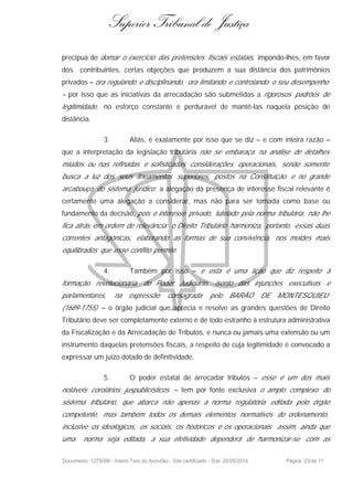 Superior Tribunal de Justiça
precípua de domar o exercício das pretensões fiscais estatais, impondo-lhes, em favor
dos contribuintes, certas objeções que produzem a sua distância dos patrimônios
privados – ora regulando e disciplinando, ora limitando e controlando o seu desempenho
– por isso que as iniciativas da arrecadação são submetidas a rigorosos padrões de
legitimidade, no esforço constante e perdurável de mantê-las naquela posição de
distância.
3. Aliás, é exatamente por isso que se diz – e com inteira razão –
que a interpretação da legislação tributária não se embaraça na análise de detalhes
miúdos ou nas refinadas e sofisticadas considerações operacionais, senão somente
busca a luz dos seus lineamentos superiores, postos na Constituição e no grande
arcabouço do sistema jurídico; a alegação da presença de interesse fiscal relevante é
certamente uma alegação a considerar, mas não para ser tomada como base ou
fundamento da decisão, pois o interesse privado, tutelado pela norma tributária, não lhe
fica atrás em ordem de relevância: o Direito Tributário harmoniza, portanto, essas duas
correntes antagônicas, elaborando as formas de sua convivência, nos moldes mais
equilibrados que esse conflito permite.
4. Também por isso – e esta é uma lição que diz respeito à
formação revolucionária do Poder Judiciário, isento das injunções executivas e
parlamentares, na expressão consagrada pelo BARÃO DE MONTESQUIEU
(1689-1755) – o órgão judicial que aprecia e resolve as grandes questões de Direito
Tributário deve ser completamente externo e de todo estranho à estrutura administrativa
da Fiscalização e da Arrecadação de Tributos, e nunca ou jamais uma extensão ou um
instrumento daquelas pretensões fiscais, a respeito de cuja legitimidade é convocado a
expressar um juízo dotado de definitividade.
5. O poder estatal de arrecadar tributos – esse é um dos mais
notáveis corolários juspublicísticos – tem por fonte exclusiva o amplo complexo do
sistema tributário, que abarca não apenas a norma regulatória editada pelo órgão
competente, mas também todos os demais elementos normativos do ordenamento,
inclusive os ideológicos, os sociais, os históricos e os operacionais; assim, ainda que
uma norma seja editada, a sua efetividade dependerá de harmonizar-se com as
Documento: 1275096 - Inteiro Teor do Acórdão - Site certificado - DJe: 20/05/2014 Página 20de 71
 