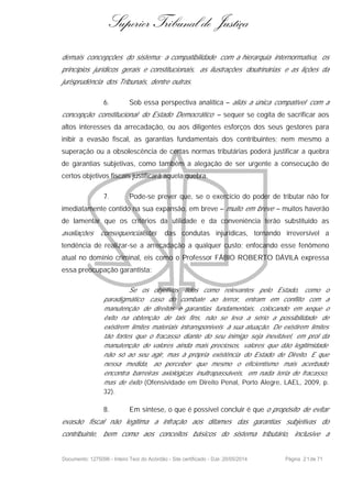 Superior Tribunal de Justiça
demais concepções do sistema: a compatibilidade com a hierarquia internormativa, os
princípios jurídicos gerais e constitucionais, as ilustrações doutrinárias e as lições da
jurisprudência dos Tribunais, dentre outras.
6. Sob essa perspectiva analítica – aliás a única compatível com a
concepção constitucional do Estado Democrático – sequer se cogita de sacrificar aos
altos interesses da arrecadação, ou aos diligentes esforços dos seus gestores para
inibir a evasão fiscal, as garantias fundamentais dos contribuintes; nem mesmo a
superação ou a obsolescência de certas normas tributárias poderá justificar a quebra
de garantias subjetivas, como também a alegação de ser urgente a consecução de
certos objetivos fiscais justificará aquela quebra.
7. Pode-se prever que, se o exercício do poder de tributar não for
imediatamente contido na sua expansão, em breve – muito em breve – muitos haverão
de lamentar que os critérios da utilidade e da conveniência terão substituído as
avaliações consequencialistas das condutas injurídicas, tornando irreversível a
tendência de realizar-se a arrecadação a qualquer custo; enfocando esse fenômeno
atual no domínio criminal, eis como o Professor FÁBIO ROBERTO DÁVILA expressa
essa preocupação garantista:
Se os objetivos tidos como relevantes pelo Estado, como o
paradigmático caso do combate ao terror, entram em conflito com a
manutenção de direitos e garantias fundamentais, colocando em xeque o
êxito na obtenção de tais fins, não se leva a sério a possibilidade de
existirem limites materiais intransponíveis à sua atuação. De existirem limites
tão fortes que o fracasso diante do seu inimigo seja inevitável, em prol da
manutenção de valores ainda mais preciosos, valores que dão legitimidade
não só ao seu agir, mas à própria existência do Estado de Direito. E que
nessa medida, ao perceber que mesmo o eficientismo mais acerbado
encontra barreiras axiológicas inultrapassáveis, em nada teria de fracasso,
mas de êxito (Ofensividade em Direito Penal, Porto Alegre, LAEL, 2009, p.
32).
8. Em síntese, o que é possível concluir é que o propósito de evitar
evasão fiscal não legitima a infração aos ditames das garantias subjetivas do
contribuinte, bem como aos conceitos básicos do sistema tributário, inclusive a
Documento: 1275096 - Inteiro Teor do Acórdão - Site certificado - DJe: 20/05/2014 Página 21de 71
 