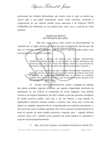 Superior Tribunal de Justiça
preservação dos Tratados Internacionais, que trazem, como se sabe, as normas que
devem reger a sua própria interpretação; assim, certos conceitos, essenciais à
compreensão de sua inteireza positiva (essa expressão é do Professor PINTO
FERREIRA) são ministrados no seu próprio texto, neste caso, o conceito de renda
tributável.
QUANTO AO MÉRITO
DO PRESENTE RECURSO
9. Dito isso, mas apenas como cenário do desenvolvimento do
raciocínio que se segue, passa-se à análise do caso em julgamento: observo que são
duas as vertentes, ambas relevantes, sob as quais a questão jurídica posta neste
recurso pode ser enfrentada e decidida:
(a) sob o enfoque da natureza dos Tratados Internacionais
Tributários, cabendo analisar a sua posição no quadro hierárquico das
normas de que trata o art. 59 da Carta Magna, inclusive a sua inserção (ou
não) dentre as espécies normativas do ordenamento jurídico nacional; e
(b) a sua consideração (dos Tratados Internacionais Tributários) do
ponto de vista da sua relação com as demais normas do sistema, bem como
o emprego da metodologia tradicional para se resolver os eventuais
conflitos entre eles (os Tratados) e elas (as demais normas), tal qual se faz
nas divergências entre estas.
10. Cumpre, porém, preliminarmente, afastar a alegação de nulidade
dos doutos acórdãos regionais recorridos, por suposta irregularidade decorrente da
participação de Juiz Federal na composição da Turma Julgadora; essa questão
reveste-se de inegável importância, por dizer respeito a uma das garantias nevrálgicas
do devido processo jurídico, qual seja, a do Juiz Natural, a cujo respeito os
doutrinadores esmeram reflexões eruditas e certeiras; mas, neste caso, o tema não
poderá ser cogitado, porquanto não foi prequestionado nas instâncias precedentes, e
não ressai dos autos a nulidade apontada; aliás, nem o eventual reconhecimento de se
tratar de questão de ordem pública socorreria o arguente, pois – segundo diretivas
assentes deste STJ – também essas questões (de ordem pública) se submetem à
regra de ouro do prequestionamento.
11. Aliás, esta Corte Superior, secundando orientação do colendo STF,
Documento: 1275096 - Inteiro Teor do Acórdão - Site certificado - DJe: 20/05/2014 Página 22de 71
 