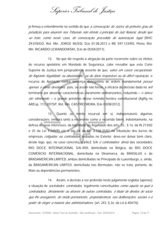 Superior Tribunal de Justiça
já firmou o entendimento no sentido de que a convocação de Juízes do primeiro grau de
jurisdição para atuarem nos Tribunais não ofende o princípio do Juiz Natural, desde que
se trate, como neste caso, de convocação precedida de autorização legal (RHC
29.078/GO, Rel. Min. JORGE MUSSI, DJe 01.08.2013 e RE 597.133/RS, Pleno, Rel.
Min. RICARDO LEWANDOWSKI, DJe de 05/04/2011).
12. No que diz respeito à alegação da parte recorrente sobre os efeitos
do recurso apelatório em Mandado de Segurança, cabe ressaltar que esta Corte
Superior de Justiça tem jurisprudência assente de que, salvo em casos excepcionais
de flagrante ilegalidade ou abusividade, ou de dano irreparável ou de difícil reparação, o
recurso de Apelação contra sentença denegatória de ordem mandamental possui
apenas o efeito devolutivo, pois, se assim não fosse, a eficácia da decisão dada no writ
terminaria por absorver características claramente ordinarizantes, reduzindo – e talvez
até eliminando – o grande préstimo desse remédio heróico constitucional (AgRg no
AREsp. 113.207/SP, Rel. Min. CASTRO MEIRA, DJe 03/08/2012).
13. Quanto ao mérito recursal em si, indispensáveis algumas
considerações: embora tanto a recorrente como a recorrida falem, indistintamente, na
defesa de seus interesses, da legalidade ou ilegalidade dos arts. 7o., § 1o. da IN 213/02
e 25 da Lei 9.249/95 c/c o art. 74 da MP 2.158-35/01 na tributação dos lucros de
empresas coligadas ou controladas sediadas no Exterior, deve-ser deixar bem claro,
desde logo, que, no caso concreto, a VALE S/A é controladora direta das sociedades
RIO DOCE INTERNACIONAL S/A–RDI, domiciliada na Bélgica, da RIO DOCE
COMÉRCIO INTERNACIONAL, domiciliada na Dinamarca, da BRASILUX e da
BRASAMERICAN LIMITED, ambas domiciliadas no Principado de Luxemburgo, e, ainda,
da BRASAMERICAN LIMITED, domiciliada nas Bermudas; não se trata, portanto, de
filiais ou dependências permanentes.
14. Assim, a decisão a ser proferida neste julgamento engloba (apenas)
a situação de sociedades controladas, legalmente conceituadas como aquela na qual a
controladora, diretamente ou através de outras controladas, é titular de direitos de sócio
que lhe assegurem, de modo permanente, preponderância nas deliberações sociais e o
poder de eleger a maioria dos administradores (art. 243, § 2o. da Lei 6.404/76).
Documento: 1275096 - Inteiro Teor do Acórdão - Site certificado - DJe: 20/05/2014 Página 23de 71
 