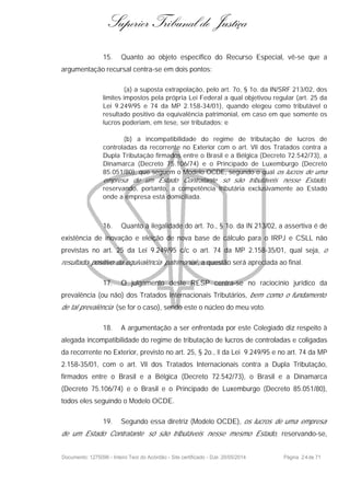 Superior Tribunal de Justiça
15. Quanto ao objeto específico do Recurso Especial, vê-se que a
argumentação recursal centra-se em dois pontos:
(a) a suposta extrapolação, pelo art. 7o, § 1o. da IN/SRF 213/02, dos
limites impostos pela própria Lei Federal a qual objetivou regular (art. 25 da
Lei 9.249/95 e 74 da MP 2.158-34/01), quando elegeu como tributável o
resultado positivo da equivalência patrimonial, em caso em que somente os
lucros poderiam, em tese, ser tributados; e
(b) a incompatibilidade do regime de tributação de lucros de
controladas da recorrente no Exterior com o art. VII dos Tratados contra a
Dupla Tributação firmados entre o Brasil e a Bélgica (Decreto 72.542/73), a
Dinamarca (Decreto 75.106/74) e o Principado de Luxemburgo (Decreto
85.051/80), que seguem o Modelo OCDE, segundo o qual os lucros de uma
empresa de um Estado Contratante só são tributáveis nesse Estado,
reservando, portanto, a competência tributária exclusivamente ao Estado
onde a empresa está domiciliada.
16. Quanto à ilegalidade do art. 7o., § 1o. da IN 213/02, a assertiva é de
existência de inovação e eleição de nova base de cálculo para o IRPJ e CSLL não
previstas no art. 25 da Lei 9.249/95 c/c o art. 74 da MP 2.158-35/01, qual seja, o
resultado positivo da equivalência patrimonial , a questão será apreciada ao final.
17. O julgamento deste RESP centra-se no raciocínio jurídico da
prevalência (ou não) dos Tratados Internacionais Tributários, bem como o fundamento
de tal prevalência (se for o caso), sendo este o núcleo do meu voto.
18. A argumentação a ser enfrentada por este Colegiado diz respeito à
alegada incompatibilidade do regime de tributação de lucros de controladas e coligadas
da recorrente no Exterior, previsto no art. 25, § 2o., II da Lei 9.249/95 e no art. 74 da MP
2.158-35/01, com o art. VII dos Tratados Internacionais contra a Dupla Tributação,
firmados entre o Brasil e a Bélgica (Decreto 72.542/73), o Brasil e a Dinamarca
(Decreto 75.106/74) e o Brasil e o Principado de Luxemburgo (Decreto 85.051/80),
todos eles seguindo o Modelo OCDE.
19. Segundo essa diretriz (Modelo OCDE), os lucros de uma empresa
de um Estado Contratante só são tributáveis nesse mesmo Estado, reservando-se,
Documento: 1275096 - Inteiro Teor do Acórdão - Site certificado - DJe: 20/05/2014 Página 24de 71
 