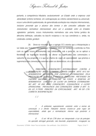 Superior Tribunal de Justiça
portanto, a competência tributária exclusivamente ao Estado onde a empresa está
domiciliada (critério territorial, em contraposição ao critério extraterritorial ou universal);
essa é uma diretriz padronizada, de generalizada aceitação nas relações internacionais,
inclusive prevendo que o alcance dos termos e dos conceitos utilizados nos
instrumentos normativos internacionais deve ser o acordado entre os Estados
signatários; portanto, esses instrumentos normativos são uma forma jurídica de
altíssima definição, calcados na boa-fé recíproca e na sua constância e, ainda, na
celebrada comitas gentium.
20. Deve-se ressaltar que o egrégio STJ orienta que a interpretação a
ser dada aos Tratados Internacionais Tributários deve ser também a conferida no País
com os quais esses instrumentos são celebrados, sob a pena de, ao se aplicar a
literalidade da legislação brasileira, se alterar os significados das convenções e
subverter o seu propósito; é o que se chama de regra da especialidade, que prioriza a
supremacia das convenções externas sobre as domésticas; eis o precedente:
TRIBUTÁRIO. CONVENÇÕES INTERNACIONAIS CONTRA A
BITRIBUTAÇÃO. BRASIL-ALEMANHA E BRASIL-CANADÁ. ARTS. VII E XXI.
RENDIMENTOS AUFERIDOS POR EMPRESAS ESTRANGEIRAS PELA
PRESTAÇÃO DE SERVIÇOS À EMPRESA BRASILEIRA. PRETENSÃO DA
FAZENDA NACIONAL DE TRIBUTAR, NA FONTE, A REMESSA DE
RENDIMENTOS. CONCEITO DE LUCRO DA EMPRESA ESTRANGEIRA
NO ART. VII DAS DUAS CONVENÇÕES. EQUIVALÊNCIA A LUCRO
OPERACIONAL. PREVALÊNCIA DAS CONVENÇÕES SOBRE O ART. 7o.
DA LEI 9.779/99. PRINCÍPIO DA ESPECIALIDADE. ART. 98 DO CTN.
CORRETA INTERPRETAÇÃO.
(...).
7. A antinomia supostamente existente entre a norma da
convenção e o Direito Tributário Interno resolve-se pela regra da
especialidade, ainda que a normatização interna seja posterior à
internacional.
8. O art. 98 do CTN deve ser interpretado à luz do princípio
lex specialis derrogat generalis, não havendo, propriamente, revogação ou
Documento: 1275096 - Inteiro Teor do Acórdão - Site certificado - DJe: 20/05/2014 Página 25de 71
 