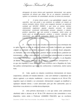 Superior Tribunal de Justiça
derrogação da norma interna pelo regramento internacional, mas apenas
suspensão de eficácia que atinge, tão só, as situações envolvendo os
sujeitos e os elementos de estraneidade descritos na norma da convenção.
9. A norma interna perde a sua aplicabilidade naquele caso
especifico, mas não perde a sua existência ou validade em relação ao
sistema normativo interno. Ocorre uma revogação funcional, na expressão
cunhada por HELENO TORRES, o que torna as normas internas
relativamente inaplicáveis àquelas situações previstas no tratado
internacional, envolvendo determinadas pessoas, situações e relações
jurídicas específicas, mas não acarreta a revogação, stricto sensu, da
norma para as demais situações jurídicas a envolver elementos não
relacionadas aos Estados contratantes (RESP 1.161.467-RS, Rel. Min.
CASTRO MEIRA, DJe 01.06.2012).
21. Contudo, faz-se uma ressalva relevantíssima: essa orientação não
se aplica, quando se trata de empresa sediada em Estado Contratante que implanta
coligada ou controlada em território estrangeiro infenso a controles fiscais adequados,
os chamados, com certa impropriedade, paraísos fiscais; ao lado desses, poderiam ser
mencionados – apenas como digressão – os Estados que voluntariamente se isolam da
Comunidade Internacional – cujo exemplo moderno mais conhecido é o da República
da Albânia, sob o regime comunista, de tão trágicas e lamentáveis consequências – e
os que são impelidos a esse isolamento, como acontece com a República de Cuba,
fato político contemporâneo que todos nós conhecemos e lastimamos, dentre outros
mais.
22. Cabe, quanto às relações econômicas internacionais em bases
cooperativas, calcadas em tratados bilaterais – mas sem minimizar a importância dos
blocos regionais e as relações multilaterais – rever-se o disposto no art. 98 do CTN,
segundo o qual os tratados e as convenções internacionais revogam ou modificam a
legislação tributária interna, e serão observados pela que lhes sobrevenha, para se
determinar o seu alcance e o sentido dessa disposição.
23. Uma primeira observação é a de que existe certa controvérsia
doutrinária sobre o alcance do art. 98 do CTN; observa-se dos comentários a esse
dispositivo, como anota o Professor LEANDRO PAULSEN, que os escritores
Documento: 1275096 - Inteiro Teor do Acórdão - Site certificado - DJe: 20/05/2014 Página 26de 71
 