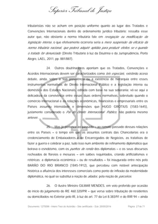 Superior Tribunal de Justiça
tributaristas não se acham em posição uniforme quanto ao lugar dos Tratados e
Convenções Internacionais dentro do ordenamento jurídico tributário; ressalta esse
autor que, não obstante a norma tributária fale em revogação ou modificação da
legislação interna, o que efetivamente ocorreria seria a mera suspensão da eficácia da
norma tributária nacional, que poderá adquirir aptidão para produzir efeitos se e quando
o tratado for denunciado (Direito Tributário à luz da Doutrina e da Jurisprudência, Porto
Alegre, LAEL, 2011, pp. 881/887).
24. Outros doutrinadores apontam que os Tratados, Convenções e
Acordos Internacionais devem ser caracterizados como leis especiais, existindo aceso
debate, ainda, sobre a sua prevalência ou a existência de hierarquia entre esses
instrumentos normativos de Direito Internacional Público e a legislação interna ou
doméstica dos Estados Nacionais, editada com base na sua soberania; vê-se aqui a
delicadeza da convivência entre essas duas ordens normativas, sobretudo quando o
comércio internacional e as relações econômicas, financeiras e empresariais entre os
Países assumiu intensidade e dimensões que HUGO GROTIUS (1583-1645),
justamente considerado o Pai do Direito Internacional Público, não poderia mesmo
antever.
25. Mas já pertence ao passado – ao remoto passado dessas relações
entre os Países – o tempo em que os assuntos centrais das Chancelarias era o
credenciamento de Embaixadores e de Encarregados de Negócios, as tratativas de
fazer a guerra e celebrar a paz, tudo isso num ambiente de refinamento diplomático que
beirava o esnobismo, com os punhos de renda dos diplomatas – e os seus discursos
recheados de floreios e mesuras – em salões requintados, criando artificialismos e
retóricas; a diplomacia econômica – ou de resultados – foi inaugurada entre nós pelo
BARÃO DO RIO BRANCO (1845-1912), que percebeu com notável antecipação
histórica a afluência dos interesses comerciais como ponto de inflexão da modernidade
diplomática, no qual se substitui a noção de aliados, pela noção de parceiros.
26. O ilustre Ministro GILMAR MENDES, em voto proferido por ocasião
do início do julgamento do RE 460.320/PR – que versa sobre tributação de residentes
ou domiciliados no Exterior pelo IR, à luz do art. 77 da Lei 8.383/91 e do RIR 94 – ainda
Documento: 1275096 - Inteiro Teor do Acórdão - Site certificado - DJe: 20/05/2014 Página 27de 71
 