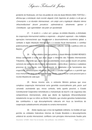 Superior Tribunal de Justiça
pendente de finalização, em face do pedido de vista do douto Ministro DIAS TOFFOLI –
afirmou que a orientação mais recente daquela Corte Suprema de Justiça é a de que as
Convenções e os Acordos Internacionais, em cotejo com a legislação tributária interna
infraconstitucional devem prevalecer, submetendo-se, obviamente, apenas à
Constituição, cuja supremidade não pode ser questionada.
27. E assim é – e deve ser – porque, no âmbito tributário, a efetividade
da cooperação internacional viabiliza a expansão – desejável expansão – das múltiplas
operações transnacionais que impulsionam o desenvolvimento econômico global, o
combate à dupla tributação internacional e à evasão fiscal internacional, e contribui
poderosamente para o estreitamento das relações culturais, sociais e políticas entre as
Nações.
28. Nesse didático voto que proferiu, o douto Ministro GILMAR MENDES
deixou consignado o rumo que deve seguir o intérprete dos Tratados Internacionais
Tributários, ensinando que, pelas suas peculiaridades, esses pactos tocam em pontos
sensíveis da soberania dos Estados, demandando – como disse – extenso e cuidadoso
processo de negociação, com a participação de diplomatas e de funcionários das
respectivas administrações tributárias, de modo a conciliar interesses e a permitir que
esse instrumento atinja os objetivos de cada Nação, com o menor custo possível para a
receita tributária de cada qual.
29. Nesse mesmo voto, o eminente Ministro pontuou que essa
complexa cooperação internacional seria garantida essencialmente pelo pacta sunt
servanda, assinalando que, nesse contexto, tanto quanto possível, o Estado
Constitucional Cooperativo reinvindicaria a manutenção da boa-fé e da segurança dos
compromissos internacionais, ainda que diante da legislação infraconstitucional,
notadamente no que se refere ao Direito Tributário, que envolve garantias fundamentais
dos contribuintes e cujo descumprimento colocaria em risco os benefícios de
cooperação cuidadosamente articulada no cenário internacional.
30. Ainda reputou que a tese da legalidade ordinária, na medida em que
permite às entidades federativas internas do Estado Brasileiro o descumprimento
unilateral de acordo internacional, conflitaria com princípios internacionais fixados pela
Documento: 1275096 - Inteiro Teor do Acórdão - Site certificado - DJe: 20/05/2014 Página 28de 71
 