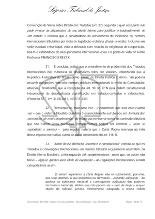Superior Tribunal de Justiça
Convenção de Viena sobre Direito dos Tratados (art. 27), segundo o qual uma parte não
pode invocar as disposições de seu direito interno para justificar o inadimplemento de
um tratado; e reiterou que a possibilidade de afastamento da incidência de normas
internacionais tributárias por meio de legislação ordinária (treaty override), inclusive em
sede estadual e municipal, estaria defasada com relação às exigências de cooperação,
boa-fé e estabilidade do atual panorama internacional; esse é o ponto de vista do ilustre
Professor FRANCISCO REZEK.
31. E concluiu, então, que o entendimento de predomínio dos Tratados
Internacionais não vulneraria os dispositivos tidos por violados, enfatizando que a
República Federativa do Brasil, como sujeito de Direito Público Externo, não poderia
assumir obrigações nem criar normas jurídicas internacionais à revelia da Constituição;
observou, finalmente, que a recepção do art. 98 do CTN pela ordem constitucional
independeria da desatualizada classificação em tratados-contratos e tratados-leis.
(Pleno do STF, em 31.08.2011, INF/STF 638).
32. Remarque-se, mais uma vez – e certamente não será esta a última
vez – que o sistema tributário brasileiro é essencialmente estruturado em formulações
normativas de nível complementar, de modo que nenhuma norma de conteúdo tributário
que não ostente essa hierarquia (complementar) poderá ser admitida – salvo se
explodindo o sistema – para regular matéria que a Carta Magna reservou ao trato
dessa espécie normativa, como se extrai diretamente do art. 146, III.
33. Diante dessa definição sistêmica e constitucional, conclui-se que os
Tratados e Convenções Internacionais em matéria tributária seguramente assimilam, no
Direito Interno Brasileiro, a hierarquia de leis complementares; anoto que, se assim não
fosse – diga-se apenas para efeito de exposição – as regulações internacionais seriam
categorizáveis assim:
(i) seriam superiores à Carta Magna, não se submetendo, portanto,
aos seus ditames, o que importaria na afirmação – estranha afirmação – de
quebra da soberania nacional e consequente abdicação dos poderes
normativos nacionais, efeitos que não podem ser – nem de longe – sequer
objeto de reflexão jurídica minimamente adequada à nossa ordem
Documento: 1275096 - Inteiro Teor do Acórdão - Site certificado - DJe: 20/05/2014 Página 29de 71
 