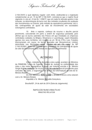 Superior Tribunal de Justiça
2.158-35/01) a qual objetivou regular; com efeito, analisando-se a legislação
complementar ao art. 74 da MP 2.158-35/01, constata-se que o regime fiscal
vigorante é o do art. 23 do DL 1.598/77, que em nada foi alterado quanto à não
inclusão, na determinação do lucro real, dos métodos resultantes de avaliação
dos investimentos no Exterior, pelo método da equivalência patrimonial, isto é,
das contrapartidas de ajuste do valor do investimento em sociedades
estrangeiras controladas.
10. Ante o exposto, conheço do recurso e dou-lhe parcial
provimento, concedendo em parte a ordem de segurança postulada, para
afirmar que os lucros auferidos nos Países em que instaladas as empresas
controladas sediadas na Bélgica, Dinamarca e Luxemburgo, sejam tributados
apenas nos seus territórios, em respeito ao art. 98 do CTN e aos Tratados
Internacionais em causa; os lucros apurados por Brasamerican Limited,
domiciliada nas Bermudas, estão sujeitos ao art. 74, caput da MP
2.158-35/2001, deles não fazendo parte o resultado da contrapartida do ajuste
do valor do investimento pelo método da equivalência patrimonial.
ACÓRDÃO
Vistos, relatados e discutidos estes autos, acordam os Ministros
da PRIMEIRA Turma do Superior Tribunal de Justiça, na conformidade dos
votos e das notas taquigráficas a seguir, por maioria, vencido o Sr. Ministro
Sérgio Kukina, conhecer do recurso especial e dar-lhe parcial provimento para
conceder, em parte, a segurança, nos termos da reformulação de voto do Sr.
Ministro Relator.
Os Srs. Ministros Ari Pargendler e Arnaldo Esteves Lima votaram
com o Sr. Ministro Relator.
Impedido o Sr. Ministro Benedito Gonçalves.
Brasília/DF, 24 de abril de 2014 (Data do Julgamento).
NAPOLEÃO NUNES MAIA FILHO
MINISTRO RELATOR
Documento: 1275096 - Inteiro Teor do Acórdão - Site certificado - DJe: 20/05/2014 Página 3 de 71
 