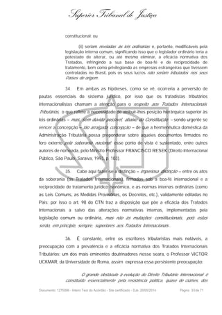 Superior Tribunal de Justiça
constitucional; ou
(ii) seriam niveladas às leis ordinárias e, portanto, modificáveis pela
legislação interna comum, significando isso que o legislador ordinário teria a
potestade de alterar, ou até mesmo eliminar, a eficácia normativa dos
Tratados, infringindo a sua base de boa-fé e de reciprocidade de
tratamento, bem como privilegiando as empresas estrangeiras que tivessem
controladas no Brasil, pois os seus lucros não seriam tributados nos seus
Países de origem.
34. Em ambas as hipóteses, como se vê, ocorreria a perversão de
pautas essenciais do sistema jurídico, por isso que os tratadistas tributários
internacionalistas chamam a atenção para o respeito aos Tratados Internacionais
Tributários, o que reflete a necessidade de atribuir-lhes posição hierárquica superior às
leis ordinárias – mas, sem dúvida possível, abaixo da Constituição – sendo urgente se
vencer a concepção – tão arraigada concepção – de que a hermenêutica doméstica da
Administração Tributária possa preponderar sobre aqueles documentos firmados no
foro externo pela soberania nacional; esse ponto de vista é sustentado, entre outros
autores de nomeada, pelo Ministro Professor FRANCISCO RESEK (Direito Internacional
Público, São Paulo, Saraiva, 1993, p. 103).
35. Cabe aqui fazer-se a distinção – imperiosa distinção – entre os atos
da soberania (os Tratados Internacionais), firmados sob a boa-fé internacional e a
reciprocidade de tratamento jurídico isonômico, e as normas internas ordinárias (como
as Leis Comuns, as Medidas Provisórias, os Decretos, etc.), validamente editadas no
País; por isso o art. 98 do CTN traz a disposição que põe a eficácia dos Tratados
Internacionais a salvo das alterações normativas internas, implementadas pela
legislação comum ou ordinária, mas não às mutações constitucionais, pois estas
serão, em princípio, sempre, superiores aos Tratados Internacionais .
36. É constante, entre os escritores tributaristas mais notáveis, a
preocupação com a prevalência e a eficácia normativa dos Tratados Internacionais
Tributários; um dos mais eminentes doutrinadores nesse seara, o Professor VICTOR
UCKMAR, da Universidade de Roma, assim expressa essa persistente preocupação:
O grande obstáculo à evolução do Direito Tributário Internacional é
constituído essencialmente pela resistência política, quase de ciúmes, dos
Documento: 1275096 - Inteiro Teor do Acórdão - Site certificado - DJe: 20/05/2014 Página 30de 71
 