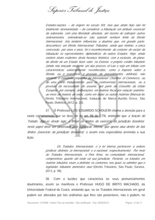 Superior Tribunal de Justiça
Estados-nações – de origem no século XIX, mas que ainda hoje não foi
totalmente desmantelada – de considerar a tributação um atributo essencial
da soberania, com uma liberdade absoluta, até mesmo de sobrepor outros
ordenamentos, entendendo-se não subsistir nenhum limite de Direito
Internacional. Isto também influenciou a doutrina que, em grande parte,
desconhece um Direito Internacional Tributário, ainda que mínimo: a única
concessão, por anos e anos, foi o reconhecimento do costume de excluir da
tributação os representantes diplomáticos de outros Estados. Hoje, ainda
existem sinais evidentes desta herança histórica, com a exclusão, de plano,
do direito de um Estado fazer valer, no Exterior, o próprio crédito tributário
(ainda não lançado mediante um due process of Law e seja um tributo com
características universalmente reconhecidas, como o Imposto sobre a
Renda, ou a resistência à previsão de procedimentos arbitrais), não
obstante o constante empenho da International Chamber of Commerce, ou
de uma Corte Independente para as controvérsias internacionais, ou a
previsão da necessidade de assumir, por parte do Conselho da União
Européia, por exemplo, deliberações em matéria fiscal por votação unânime,
ao invés de maioria de votos, como em todas as outras matérias (Manual de
Direito Tributário Internacional, tradução de Marco Aurélio Greco, São
Paulo, Dialética, 2012, p. 22).
37. O Professor LUÍS EDUARDO SCHOUERI chama a atenção para a
exata compreensão que se deve ter do art. 98 do CTN, anotando que a função do
Tratado, diga-se desde logo, é firmar os limites do exercício da jurisdição brasileira:
neste papel deve ser observado pela legislação interna, que apena atua dentro de tais
limites (exercício da jurisdição brasileira); e assim este especialista arremata a sua
lição:
Os Tratados Internacionais e a lei interna pertencem a ordens
jurídicas distintas (a internacional e a nacional, respectivamente). Por meio
de Tratados Internacionais, o País firma, na comunidade internacional,
compromisso quanto até onde vai sua jurisdição. Portanto, os tratados em
matéria tributária visam a delimitar os contornos nos quais se admitirá que o
legislador tributário doméstico atue (Direito Tributário, São Paulo, Saraiva,
2013, p. 98).
38. Com a lucidez que caracteriza os seus pronunciamentos
doutrinários, assim se manifesta o Professor HUGO DE BRITO MACHADO, da
Universidade Federal do Ceará, anotando que, se os Tratados Internacionais em geral
podem ser alterados por leis ordinárias que lhes são posteriores, não o podem, no
Documento: 1275096 - Inteiro Teor do Acórdão - Site certificado - DJe: 20/05/2014 Página 31de 71
 