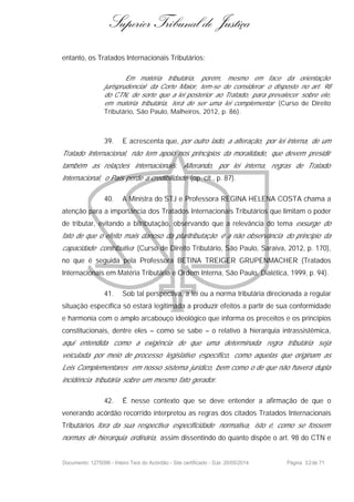Superior Tribunal de Justiça
entanto, os Tratados Internacionais Tributários:
Em matéria tributária, porém, mesmo em face da orientação
jurisprudencial da Corte Maior, tem-se de considerar o disposto no art. 98
do CTN, de sorte que a lei posterior ao Tratado, para prevalecer sobre ele,
em matéria tributária, terá de ser uma lei complementar (Curso de Direito
Tributário, São Paulo, Malheiros, 2012, p. 86).
39. E acrescenta que, por outro lado, a alteração, por lei interna, de um
Tratado Internacional, não tem apoio nos princípios da moralidade, que devem presidir
também as relações internacionais. Alterando, por lei interna, regras de Tratado
Internacional, o País perde a credibilidade (op. cit., p. 87).
40. A Ministra do STJ e Professora REGINA HELENA COSTA chama a
atenção para a importância dos Tratados Internacionais Tributários que limitam o poder
de tributar, evitando a bitributação, observando que a relevância do tema exsurge do
fato de que o efeito mais danoso da pluritributação é a não observância do princípio da
capacidade contributiva (Curso de Direito Tributário, São Paulo, Saraiva, 2012, p. 170),
no que é seguida pela Professora BETINA TREIGER GRUPENMACHER (Tratados
Internacionais em Matéria Tributária e Ordem Interna, São Paulo, Dialética, 1999, p. 94).
41. Sob tal perspectiva, a lei ou a norma tributária direcionada a regular
situação específica só estará legitimada a produzir efeitos a partir de sua conformidade
e harmonia com o amplo arcabouço ideológico que informa os preceitos e os princípios
constitucionais, dentre eles – como se sabe – o relativo à hierarquia intrassistêmica,
aqui entendida como a exigência de que uma determinada regra tributária seja
veiculada por meio de processo legislativo específico, como aquelas que originam as
Leis Complementares em nosso sistema jurídico, bem como o de que não haverá dupla
incidência tributária sobre um mesmo fato gerador.
42. É nesse contexto que se deve entender a afirmação de que o
venerando acórdão recorrido interpretou as regras dos citados Tratados Internacionais
Tributários fora da sua respectiva especificidade normativa, isto é, como se fossem
normas de hierarquia ordinária, assim dissentindo do quanto dispõe o art. 98 do CTN e
Documento: 1275096 - Inteiro Teor do Acórdão - Site certificado - DJe: 20/05/2014 Página 32de 71
 