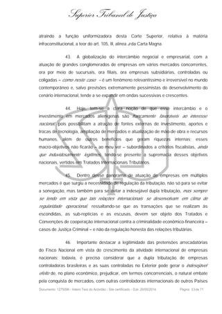 Superior Tribunal de Justiça
atraindo a função uniformizadora desta Corte Superior, relativa à matéria
infraconstitucional, a teor do art. 105, III, alínea a da Carta Magna.
43. A globalização do intercâmbio negocial e empresarial, com a
atuação de grandes conglomerados de empresas em vários mercados concorrentes,
ora por meio de sucursais, ora filiais, ora empresas subsidiárias, controladas ou
coligadas – como neste caso – é um fenômeno relevantíssimo e irreversível no mundo
contemporâneo e, salvo previsões extremamente pessimistas do desenvolvimento do
cenário internacional, tende a se expandir em ondas sucessivas e crescentes.
44. Hoje, tem-se a clara noção de que esse intercâmbio e o
investimento em mercados alienígenas são francamente favoráveis ao interesse
nacional, pois possibilitam a atração de fontes externas de investimento, aportes e
trocas de tecnologia, ampliação de mercados e atualização de mão-de obra e recursos
humanos, além de outros benefícios que geram riquezas internas; esses
macro-objetivos não ficarão – ao meu ver – subordinados a critérios fiscalistas, ainda
que induvidosamente legítimos, tendo-se presente a supremacia desses objetivos
nacionais, vertidos em Tratados Internacionais Tributários.
45. Dentro desse panorama de atuação de empresas em múltiplos
mercados é que surgiu a necessidade de regulação da tributação, não só para se evitar
a sonegação, mas também para se evitar a indesejável dupla tributação, mas sempre
se tendo em vista que tais relações internacionais se desenvolvam em clima de
regularidade operacional, ressaltando-se que as transações que se realizam às
escondidas, as sub-reptícias e as escusas, devem ser objeto dos Tratados e
Convenções de cooperação internacional contra a criminalidade econômico-financeira –
casos de Justiça Criminal – e não da regulação honesta das relações tributárias.
46. Importante destacar a legitimidade das pretensões arrecadatórias
do Fisco Nacional em vista do crescimento da atividade internacional de empresas
nacionais; todavia, é preciso considerar que a dupla tributação de empresas
controladoras brasileiras e as suas controladas no Exterior pode gerar o indesejável
efeito de, no plano econômico, prejudicar, em termos concorrenciais, o natural embate
pela conquista de mercados, com outras controladoras internacionais de outros Países
Documento: 1275096 - Inteiro Teor do Acórdão - Site certificado - DJe: 20/05/2014 Página 33de 71
 