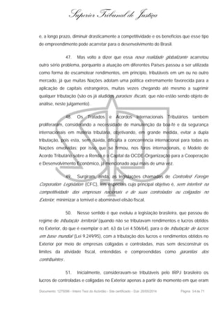 Superior Tribunal de Justiça
e, a longo prazo, diminuir drasticamente a competitividade e os benefícios que esse tipo
de empreendimento pode acarretar para o desenvolvimento do Brasil.
47. Mas volto a dizer que essa nova realidade globalizante acarretou
outro sério problema, porquanto a atuação em diferentes Países passou a ser utilizada
como forma de escamotear rendimentos, em princípio, tributáveis em um ou no outro
mercado, já que muitas Nações adotam uma política extremamente favorecida para a
aplicação de capitais estrangeiros, muitas vezes chegando até mesmo a suprimir
qualquer tributação (são os já aludidos paraísos fiscais, que não estão sendo objeto de
análise, neste julgamento).
48. Os Tratados e Acordos Internacionais Tributários também
proliferaram, considerando a necessidade de manutenção da boa-fé e da segurança
internacionais em matéria tributária, objetivando, em grande medida, evitar a dupla
tributação, pois esta, sem dúvida, dificulta a concorrência internacional para todas as
Nações envolvidas; por isso que se firmou, nos foros internacionais, o Modelo de
Acordo Tributário sobre a Renda e o Capital da OCDE-Organização para a Cooperação
e Desenvolvimento Econômico, já mencionado aqui mais de uma vez.
49. Surgiram, ainda, as legislações chamadas de Controlled Foreign
Corporation Legislation (CFC), leis especiais cujo principal objetivo é, sem interferir na
competitividade das empresas nacionais e de suas controladas ou coligadas no
Exterior, minimizar a temível e abominável elisão fiscal.
50. Nesse sentido é que evoluiu a legislação brasileira, que passou do
regime de tributação territorial (quando não se tributavam rendimentos e lucros obtidos
no Exterior, do que é exemplar o art. 63 da Lei 4.506/64), para o de tributação de lucros
em base mundial (Lei 9.249/95), com a tributação dos lucros e rendimentos obtidos no
Exterior por meio de empresas coligadas e controladas, mas sem desconstruir os
limites da atividade fiscal, entendidas e compreendidas como garantias dos
contribuintes .
51. Inicialmente, consideravam-se tributáveis pelo IRPJ brasileiro os
lucros de controladas e coligadas no Exterior apenas a partir do momento em que eram
Documento: 1275096 - Inteiro Teor do Acórdão - Site certificado - DJe: 20/05/2014 Página 34de 71
 