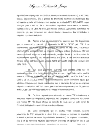 Superior Tribunal de Justiça
repatriados ou empregados em benefício da empresa acionista brasileira (Lei 9.532/97);
todavia, posteriormente, ante a prática do diferimento indefinido da distribuição dos
lucros para se evitar a tributação, é que surgiu a ora analisada MP 2.158-35/2001 – com
destaque para o seu art. 74 – considerando disponíveis esses lucros, e portanto,
sujeitos ao IRPJ e à CSLL no Brasil, por meio da chamada equivalência patrimonial, no
momento em que constavam das demonstrações financeiras das controladas e
coligadas operantes do Exterior.
52. Apenas a título de esclarecimento, assevero que não desconheço
que, recentemente, por ocasião do julgamento do RE 541.090/SC, pelo STF, ficou
reconhecida a constitucionalidade da aplicação do caput do art. 74 da MP 2.158-35/2001
relativamente a lucros auferidos por empresa controlada sediada em País que não tem
tratamento fiscal favorecido – eufemismo de paraísos fiscais – acoimando-se de
inconstitucional apenas o seu parágrafo único, que previu a sua aplicação retroativa
(Relator para o acórdão o ilustre Ministro TEORI ZAVASCKI, julgamento concluído em
10.04.2013).
53. Mas esse julgamento supremo, cujo acórdão ainda não foi
publicado, contou com quatro eruditos votos vencidos, expendidos pelos doutos
Ministros JOAQUIM BARBOSA, RICARDO LEWANDOWSKI, MARCO AURÉLIO e
CELSO DE MELLO, cuja linha de raciocínio estabeleceu-se em contraponto àquela que
admitiu a tributação em causa, que aceitou que a apuração de lucros na empresa
coligada ou controlada no Exterior seria, por si só, bastante para compor o fato gerador
do IRPJ/CSSL da controladora brasileira, sediada no território nacional.
54. Dest'arte, segundo essa orientação, o colendo STF entendeu que a
adoção do regime de competência, implantado para coligadas e controladas no Exterior
pela referida MP não trouxe ofensa ao conceito de renda que se pode extrair da
Constituição Federal ou ao sentido de sua disponibilidade.
55. Deixo consignado que os doutos votos vencidos, naquele
julgamento do STF, recusando o lucro ficto e exigindo o ingresso do resultado
econômico positivo na efetiva disponibilidade (econômica) da empresa controladora,
para o fim de incidência tributária, posicionaram a questão em apreço em toda a sua
Documento: 1275096 - Inteiro Teor do Acórdão - Site certificado - DJe: 20/05/2014 Página 35de 71
 