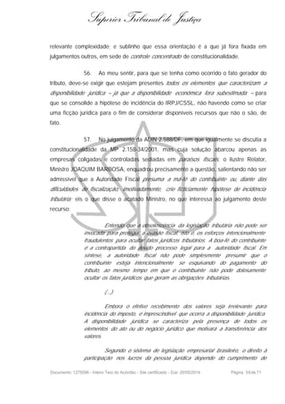 Superior Tribunal de Justiça
relevante complexidade; e sublinho que essa orientação é a que já fora fixada em
julgamentos outros, em sede de controle concentrado de constitucionalidade.
56. Ao meu sentir, para que se tenha como ocorrido o fato gerador do
tributo, deve-se exigir que estejam presentes todos os elementos que caracterizam a
disponibilidade jurídica – já que a disponibilidade econômica fora subestimada – para
que se consolide a hipótese de incidência do IRPJ/CSSL, não havendo como se criar
uma ficção jurídica para o fim de considerar disponíveis recursos que não o são, de
fato.
57. No julgamento da ADIN 2.588/DF, em que igualmente se discutia a
constitucionalidade da MP 2.158-34/2001, mas cuja solução abarcou apenas as
empresas coligadas e controladas sediadas em paraísos fiscais, o ilustre Relator,
Ministro JOAQUIM BARBOSA, enquadrou precisamente a questão, salientando não ser
admissível que a Autoridade Fiscal presuma a má-fé do contribuinte ou, diante das
dificuldades de fiscalização, imotivadamente, crie ficticiamente hipótese de incidência
tributária; eis o que disse o acatado Ministro, no que interessa ao julgamento deste
recurso:
Entendo que a obsolescência da legislação tributária não pode ser
invocada para proteger a evasão fiscal, isto é, os esforços intencionalmente
fraudulentos para ocultar fatos jurídicos tributários. A boa-fé do contribuinte
é a contrapartida do devido processo legal para a autoridade fiscal. Em
síntese, a autoridade fiscal não pode simplesmente presumir que o
contribuinte esteja intencionalmente se esquivando do pagamento do
tributo, ao mesmo tempo em que o contribuinte não pode dolosamente
ocultar os fatos jurídicos que geram as obrigações tributárias.
(...).
Embora o efetivo recebimento dos valores seja irrelevante para
incidência do imposto, é imprescindível que ocorra a disponibilidade jurídica.
A disponibilidade jurídica se caracteriza pela presença de todos os
elementos do ato ou do negócio jurídico que motivará a transferência dos
valores.
Segundo o sistema de legislação empresarial brasileiro, o direito à
participação nos lucros da pessoa jurídica depende do cumprimento de
Documento: 1275096 - Inteiro Teor do Acórdão - Site certificado - DJe: 20/05/2014 Página 36de 71
 