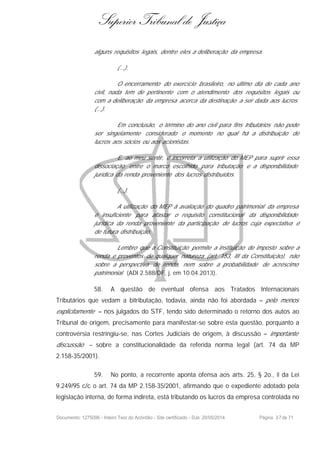 Superior Tribunal de Justiça
alguns requisitos legais, dentre eles a deliberação da empresa.
(...).
O encerramento do exercício brasileiro, no último dia de cada ano
civil, nada tem de pertinente com o atendimento dos requisitos legais ou
com a deliberação da empresa acerca da destinação a ser dada aos lucros.
(...).
Em conclusão, o término do ano civil para fins tributários não pode
ser singelamente considerado o momento no qual há a distribuição de
lucros aos sócios ou aos acionistas.
E, ao meu sentir, é incorreta a utilização do MEP para suprir essa
dissociação entre o marco escolhido para tributação e a disponibilidade
jurídica da renda proveniente dos lucros distribuídos.
(...).
A utilização do MEP à avaliação do quadro patrimonial da empresa
é insuficiente para afastar o requisito constitucional da disponibilidade
jurídica da renda proveniente da participação de lucros cuja expectativa é
de futura distribuição.
Lembro que a Constituição permite a instituição de imposto sobre a
renda e proventos de qualquer natureza (art. 153, III da Constituição), não
sobre a perspectiva de renda, nem sobre a probabilidade de acréscimo
patrimonial. (ADI 2.588/DF, j. em 10.04.2013).
58. A questão de eventual ofensa aos Tratados Internacionais
Tributários que vedam a bitributação, todavia, ainda não foi abordada – pelo menos
explicitamente – nos julgados do STF, tendo sido determinado o retorno dos autos ao
Tribunal de origem, precisamente para manifestar-se sobre esta questão, porquanto a
controvérsia restringiu-se, nas Cortes Judiciais de origem, à discussão – importante
discussão – sobre a constitucionalidade da referida norma legal (art. 74 da MP
2.158-35/2001).
59. No ponto, a recorrente aponta ofensa aos arts. 25, § 2o., II da Lei
9.249/95 c/c o art. 74 da MP 2.158-35/2001, afirmando que o expediente adotado pela
legislação interna, de forma indireta, está tributando os lucros da empresa controlada no
Documento: 1275096 - Inteiro Teor do Acórdão - Site certificado - DJe: 20/05/2014 Página 37de 71
 