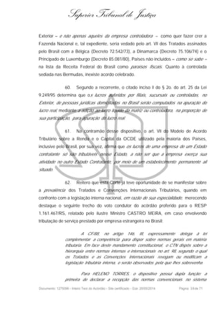 Superior Tribunal de Justiça
Exterior – e não apenas aqueles da empresa controladora – como quer fazer crer a
Fazenda Nacional e, tal expediente, seria vedado pelo art. VII dos Tratados assinados
pelo Brasil com a Bélgica (Decreto 72.542/73), a Dinamarca (Decreto 75.106/74) e o
Principado de Luxemburgo (Decreto 85.081/80), Países não incluídos – como se sabe –
na lista da Receita Federal do Brasil como paraísos fiscais. Quanto à controlada
sediada nas Bermudas, inexiste acordo celebrado.
60. Segundo a recorrente, o citado inciso II do § 2o. do art. 25 da Lei
9.249/95 determina que os lucros auferidos por filiais, sucursais ou controladas, no
Exterior, de pessoas jurídicas domiciliadas no Brasil serão computados na apuração do
lucro real, mediante a adição ao lucro líquido da matriz ou controladora, na proporção de
sua participação, para apuração do lucro real.
61. Na contramão desse dispositivo, o art. VII do Modelo de Acordo
Tributário sobre a Renda e o Capital da OCDE utilizado pela maioria dos Países,
inclusive pelo Brasil, por sua vez, afirma que os lucros de uma empresa de um Estado
contratante só são tributáveis nesse Estado, a não ser que a empresa exerça sua
atividade no outro Estado Contratante, por meio de um estabelecimento permanente ali
situado.
62. Reitero que esta Corte já teve oportunidade de se manifestar sobre
a prevalência dos Tratados e Convenções Internacionais Tributários, quando em
confronto com a legislação interna nacional, em razão de sua especialidade, merecendo
destaque o seguinte trecho do voto condutor do acórdão proferido para o RESP
1.161.467/RS, relatado pelo ilustre Ministro CASTRO MEIRA, em caso envolvendo
tributação de serviço prestado por empresa estrangeira no Brasil:
A CF/88, no artigo 146, III, expressamente delega à lei
complementar a competência para dispor sobre normas gerais em matéria
tributaria. Em face deste mandamento constitucional, o CTN dispôs sobre a
hierarquia entre normas internas e internacionais no art. 98, segundo o qual
os Tratados e as Convenções Internacionais revogam ou modificam a
legislação tributária interna, e serão observados pela que lhes sobrevenha.
Para HELENO TORRES, o dispositivo possui dupla função: a
primeira de declarar a recepção das normas convencionais no sistema
Documento: 1275096 - Inteiro Teor do Acórdão - Site certificado - DJe: 20/05/2014 Página 38de 71
 