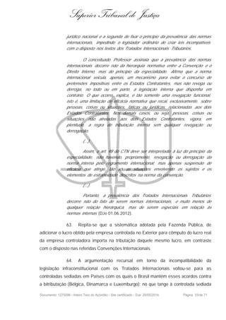 Superior Tribunal de Justiça
jurídico nacional e a segunda de fixar o principio da prevalência das normas
internacionais, impedindo o legislador ordinário de criar leis incompatíveis
com o disposto nos textos dos Tratados Internacionais Tributários.
O conceituado Professor assinala que a prevalência das normas
internacionais decorre não da hierarquia normativa entre a Convenção e o
Direito Interno, mas do princípio da especialidade. Afirma que a norma
internacional veicula, apenas, um mecanismo para evitar o concurso de
pretensões impositivas entre os Estados Contratantes, mas não revoga ou
derroga, no todo ou em parte, a legislação interna que disponha em
contrário. O que ocorre, explica, é tão somente uma revogação funcional,
isto é, uma limitação de eficácia normativa que recai, exclusivamente, sobre
pessoas, coisas ou situações, fáticas ou jurídicas, relacionadas aos dois
Estados Contratantes. Nos demais casos, ou seja, pessoas, coisas ou
situações não atreladas aos dois Estados Contratantes, vigora, em
plenitude, a regra de tributação interna sem qualquer revogação ou
derrogação.
(...).
Assim, o art. 98 do CTN deve ser interpretado à luz do princípio da
especialidade, não havendo, propriamente, revogação ou derrogação da
norma interna pelo regramento internacional, mas apenas suspensão de
eficácia que atinge, tão só, as situações envolvendo os sujeitos e os
elementos de estraneidade descritos na norma da convenção.
(...).
Portanto, a prevalência dos Tratados Internacionais Tributários
decorre não do fato de serem normas internacionais, e muito menos de
qualquer relação hierárquica, mas de serem especiais em relação às
normas internas (DJe 01.06.2012).
63. Repita-se que a sistemática adotada pela Fazenda Pública, de
adicionar o lucro obtido pela empresa controlada no Exterior para cômputo do lucro real
da empresa controladora importa na tributação daquele mesmo lucro, em contraste
com o disposto nas referidas Convenções Internacionais.
64. A argumentação recursal em torno da incompatibilidade da
legislação infraconstitucional com os Tratados Internacionais voltou-se para as
controladas sediadas em Países com os quais o Brasil mantém esses acordos contra
a bitributação (Bélgica, Dinamarca e Luxemburgo); no que tange à controlada sediada
Documento: 1275096 - Inteiro Teor do Acórdão - Site certificado - DJe: 20/05/2014 Página 39de 71
 