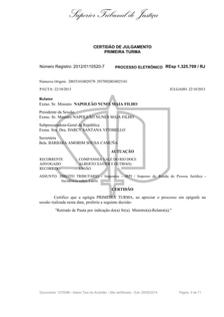 Superior Tribunal de Justiça
CERTIDÃO DE JULGAMENTO
PRIMEIRA TURMA
Número Registro: 2012/0110520-7 PROCESSO ELETRÔNICO REsp 1.325.709 / RJ
Números Origem: 200351010029370 29370920034025101
PAUTA: 22/10/2013 JULGADO: 22/10/2013
Relator
Exmo. Sr. Ministro NAPOLEÃO NUNES MAIA FILHO
Presidente da Sessão
Exmo. Sr. Ministro NAPOLEÃO NUNES MAIA FILHO
Subprocuradora-Geral da República
Exma. Sra. Dra. DARCY SANTANA VITOBELLO
Secretária
Bela. BÁRBARA AMORIM SOUSA CAMUÑA
AUTUAÇÃO
RECORRENTE : COMPANHIA VALE DO RIO DOCE
ADVOGADO : ALBERTO XAVIER E OUTRO(S)
RECORRIDO : UNIÃO
ASSUNTO: DIREITO TRIBUTÁRIO - Impostos - IRPJ / Imposto de Renda de Pessoa Jurídica -
Incidência sobre Lucro
CERTIDÃO
Certifico que a egrégia PRIMEIRA TURMA, ao apreciar o processo em epígrafe na
sessão realizada nesta data, proferiu a seguinte decisão:
"Retirado de Pauta por indicação do(a) Sr(a). Ministro(a)-Relator(a)."
Documento: 1275096 - Inteiro Teor do Acórdão - Site certificado - DJe: 20/05/2014 Página 4 de 71
 