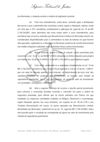 Superior Tribunal de Justiça
nas Bermudas, a solução envolve a análise da legislação nacional.
65. Pelo meu entendimento, como disse, somente após a distribuição
dos lucros é que o patrimônio dos acionistas estaria sujeito à tributação; todavia, tendo
em vista que o STF considerou constitucional a aplicação do caput do art. 74 da MP
2.158-35/2001, outra alternativa não resta senão aderir a esse entendimento, para
considerar que os lucros auferidos por Brasamerican Limited em Bermudas devem ser
considerados disponibilizados para a controladora na data do balanço no qual tiverem
sido apurados, sujeitando-se à tributação no Brasil por ausência de acordo internacional
nos moldes daqueles realizados com os demais Países acima mencionados.
66. Nesse contexto, quanto à base de cálculo, como sustentado pela
recorrente, o art. 7o, § 1o. da IN/SRF 213/02 extrapolou os limites impostos pela própria
Lei Federal (art. 25 da Lei 9.249/95 e 74 da MP 2.158-35/01) a qual objetivou regular.
67. Com efeito, analisando-se a legislação complementar ao art. 74 da
MP 2.158-35/01, constata-se que o regime fiscal vigorante é o do art. 23 do DL 1.598/77,
que em nada foi alterado quanto à não inclusão, na determinação do lucro real, dos
métodos resultados de avaliação dos investimentos no Exterior, pelo método da
equivalência patrimonial, isto é, das contrapartidas de ajuste do valor do investimento
em sociedades estrangeiras controladas.
68. Ante o exposto, conheço do recurso e dou-lhe parcial provimento,
para reformar o venerando Acórdão recorrido e conceder em parte a ordem de
segurança postulada, para afirmar que os lucros auferidos nos Países em que
instaladas as empresas controladas sediadas na Bélgica, Dinamarca e Luxemburgo,
sejam tributados apenas nos seus territórios, em respeito ao art. 98 do CTN e aos
Tratados Internacionais em causa; os lucros apurados por Brasamerican Limited,
domiciliada nas Bermudas, submetem-se ao art. 74, caput da MP 2.158-35/2001, deles
não fazendo parte o resultado da contrapartida do ajuste do valor do investimento pelo
método da equivalência patrimonial.
Documento: 1275096 - Inteiro Teor do Acórdão - Site certificado - DJe: 20/05/2014 Página 40de 71
 