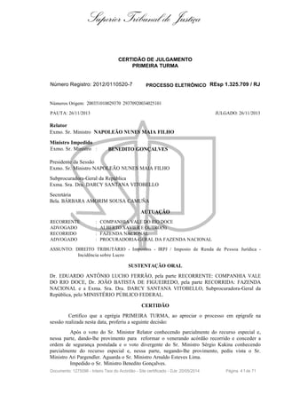 Superior Tribunal de Justiça
CERTIDÃO DE JULGAMENTO
PRIMEIRA TURMA
Número Registro: 2012/0110520-7 PROCESSO ELETRÔNICO REsp 1.325.709 / RJ
Números Origem: 200351010029370 29370920034025101
PAUTA: 26/11/2013 JULGADO: 26/11/2013
Relator
Exmo. Sr. Ministro NAPOLEÃO NUNES MAIA FILHO
Ministro Impedido
Exmo. Sr. Ministro : BENEDITO GONÇALVES
Presidente da Sessão
Exmo. Sr. Ministro NAPOLEÃO NUNES MAIA FILHO
Subprocuradora-Geral da República
Exma. Sra. Dra. DARCY SANTANA VITOBELLO
Secretária
Bela. BÁRBARA AMORIM SOUSA CAMUÑA
AUTUAÇÃO
RECORRENTE : COMPANHIA VALE DO RIO DOCE
ADVOGADO : ALBERTO XAVIER E OUTRO(S)
RECORRIDO : FAZENDA NACIONAL
ADVOGADO : PROCURADORIA-GERAL DA FAZENDA NACIONAL
ASSUNTO: DIREITO TRIBUTÁRIO - Impostos - IRPJ / Imposto de Renda de Pessoa Jurídica -
Incidência sobre Lucro
SUSTENTAÇÃO ORAL
Dr. EDUARDO ANTÔNIO LUCHO FERRÃO, pela parte RECORRENTE: COMPANHIA VALE
DO RIO DOCE, Dr. JOÃO BATISTA DE FIGUEIREDO, pela parte RECORRIDA: FAZENDA
NACIONAL e a Exma. Sra. Dra. DARCY SANTANA VITOBELLO, Subprocuradora-Geral da
República, pelo MINISTÉRIO PÚBLICO FEDERAL.
CERTIDÃO
Certifico que a egrégia PRIMEIRA TURMA, ao apreciar o processo em epígrafe na
sessão realizada nesta data, proferiu a seguinte decisão:
Após o voto do Sr. Ministor Relator conhecendo parcialmente do recurso especial e,
nessa parte, dando-lhe provimento para reformar o venerando acórdão recorrido e conceder a
ordem de segurança postulada e o voto divergente do Sr. Ministro Sérgio Kukina conhecendo
parcialmente do recurso especial e, nessa parte, negando-lhe provimento, pediu vista o Sr.
Ministro Ari Pargendler. Aguarda o Sr. Ministro Arnaldo Esteves Lima.
Impedido o Sr. Ministro Benedito Gonçalves.
Documento: 1275096 - Inteiro Teor do Acórdão - Site certificado - DJe: 20/05/2014 Página 41de 71
 
