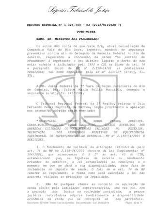 Superior Tribunal de Justiça
RECURSO ESPECIAL Nº 1.325.709 - RJ (2012/0110520-7)
VOTO-VISTA
EXMO. SR. MINISTRO ARI PARGENDLER:
Os autos dão conta de que Vale S/A, atual denominação da
Companhia Vale do Rio Doce, impetrou mandado de segurança
preventivo contra ato do Delegado da Receita Federal no Rio de
Janeiro, requerendo a concessão da ordem "no sentido de
reconhecer à impetrante o seu direito líquido e certo de não
estar sujeita à tributação pelo IRPJ e CSL na forma do art. 74
e parágrafo único da MP nº 2.158-34/01 (e posteriores
reedições) tal como regulados pela IN nº 213/02 " (e-stj, fl.
37).
A MM. Juíza Federal da 7ª Vara da Seção Judiciária do Rio
de Janeiro, Dra. Salete Maria Polita Maccalóz, denegou a
segurança (e-stj, fl. 143/150).
O Tribunal Regional Federal da 2ª Região, relator o Juiz
Fernando Cesar Baptista de Mattos, negou provimento à apelação
nos termos do acórdão assim ementado:
"TRIBUTÁRIO. IMPOSTO DE RENDA PESSOA JURÍDICA.
CONTRIBUIÇÃO SOCIAL SQBRE O LUCRO. LUCROS AUFERIDOS POR
EMPRESAS COLIGADAS OU CONTROLADAS SEDIADAS NO EXTERIOR.
TRIBUTAÇÃO DOS RESULTADOS POSITIVOS DE EQUIVALÊNCIA
PATRIMONIAL DE INVESTIMENTOS NO EXTERIOR. MP Nº 2.158-34/2001 E
REEDIÇÕES.
1. O fundamento de validade da alteração introduzida pelo
art. 74 da MP no 2.158-34/2001 decorre da Lei Complementar nº
104/2001, que acrescentou O § 2º ao art. 43 do CTN,
estabelecendo que, na hipótese de receita ou rendimento
oriundos do exterior, a lei estabelecerá as condições e o
momento em que se dará a sua disponibilidade, para fins de
incidência do imposto de renda. O fato de o art. 74 da MP
remeter ao regulamento a forma como será executada a lei não
acarreta violação ao princípio da legalidade.
2. Não há qualquer ofensa ao conceito de aquisição de
renda eleito pela legislação supratranscrita, uma vez que, com
a apuração dos lucros na sociedade controlada, a pessoa
jurídica controladora adquire imediatamente a disponibilidade
econômica da renda que se incorpora em seu patrimônio,
Documento: 1275096 - Inteiro Teor do Acórdão - Site certificado - DJe: 20/05/2014 Página 42de 71
 