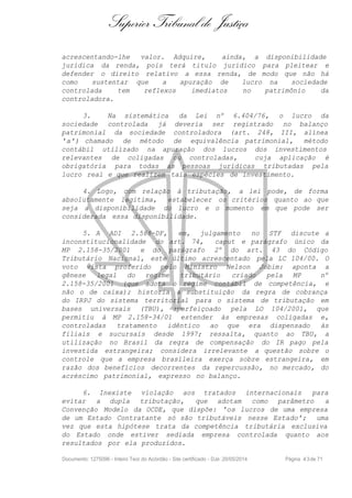 Superior Tribunal de Justiça
acrescentando-lhe valor. Adquire, ainda, a disponibilidade
jurídica da renda, pois terá titulo jurídico para pleitear e
defender o direito relativo a essa renda, de modo que não há
como sustentar que a apuração de lucro na sociedade
controlada tem reflexos imediatos no patrimônio da
controladora.
3. Na sistemática da Lei nº 6.404/76, o lucro da
sociedade controlada já deveria ser registrado no balanço
patrimonial da sociedade controladora (art. 248, III, alínea
'a') chamado de método de equivalência patrimonial, método
contábil utilizado na apuração dos lucros dos investimentos
relevantes de coligadas ou controladas, cuja aplicação é
obrigatória para todas as pessoas jurídicas tributadas pela
lucro real e que realizem tais espécies de investimento.
4. Logo, com relação à tributação, a lei pode, de forma
absolutamente legitima, estabelecer os critérios quanto ao que
seja a disponibilidade do lucro e o momento em que pode ser
considerada essa disponibilidade.
5. A ADI 2.588-DF, em, julgamento no STF discute a
inconstitucionalidade do art. 74, caput e parágrafo único da
MP 2.158-35/2001 e do parágrafo 2º do art. 43 do Código
Tributário Nacional, este último acrescentado pela LC 104/00. O
voto vista proferido pelo Ministro Nelson Jobim: aponta a
gênese legal do regime tributário criado pela MP nº
2.158-35/2001 (que adota o regime contábil de competência, e
não o de caixa); historia a substituição da regra de cobrança
do IRPJ do sistema territorial para o sistema de tributação em
bases universais (TBU), aperfeiçoado pela LO 104/2001, que
permitiu à MP 2.158-34/01 estender às empresas coligadas e,
controladas tratamento idêntico ao que era dispensado às
filiais e sucursais desde 1997; ressalta, quanto ao TBU, a
utilização no Brasil da regra de compensação do IR pago pela
investida estrangeira; considera irrelevante a questão sobre o
controle que a empresa brasileira exerça sobre estrangeira, em
razão dos benefícios decorrentes da repercussão, no mercado, do
acréscimo patrimonial, expresso no balanço.
6. Inexiste violação aos tratados internacionais para
evitar a dupla tributação, que adotam como parâmetro a
Convenção Modelo da OCDE, que dispõe: 'os lucros de uma empresa
de um Estado Contratante só são tributáveis nesse Estado'; uma
vez que esta hipótese trata da competência tributária exclusiva
do Estado onde estiver sediada empresa controlada quanto aos
resultados por ela produzidos.
Documento: 1275096 - Inteiro Teor do Acórdão - Site certificado - DJe: 20/05/2014 Página 43de 71
 