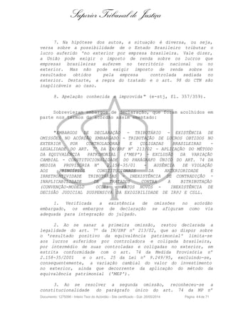 Superior Tribunal de Justiça
7. Na hipótese dos autos, a situação é diversa, ou seja,
versa sobre a possibilidade de o Estado Brasileiro tributar o
lucro auferido 'no exterior por empresa brasileira. Vale dizer,
a União pode exigir o imposto de renda sobre os lucros que
empresas brasileiras auferem no território nacional ou no
exterior. Mas não pode exigir imposto de renda sobre os
resultados obtidos pela empresa controlada sediada no
exterior. Destarte, a regra do tratado e o art. 98 do CTN são
inaplicáveis ao caso.
8. Apelação conhecida e improvida " (e-stj, fl. 357/359).
Sobrevieram embargos de declaração, que foram acolhidos em
parte nos termos do acórdão assim ementado:
"EMBARGOS DE DECLARAÇÃO - TRIBUTÁRIO - EXISTÊNCIA DE
OMISSÕES NO ACÓRDÃO EMBARGADO - TRIBUTAÇÃO DE LUCROS OBTIDOS NO
EXTERIOR POR CONTROLADORAS E ÇOLIGADAS BRASILEIRAS -
LEGALIDADE DO ART. 7º DA IN/SRF Nº 213/02 - APLICAÇÃO DO MÉTODO
DA EQUIVALÊNCIA PATRIMONIAL ('MEP') - EXCLUSÃO DA VARIAÇÃO
CAMBIAL - CONSTITUCIONALIDADE DO PARÁGRAFO ÚNICO DO ART. 74 DA
MEDIDA PROVISÓRIA Nº 2.158-35/01 - AUSÊNCIA DE VIOLAÇÃO
AOS PRINCÍPIOS CONSTITUCIONAIS DA ANTERIORIDADE E
IRRETROATIVIDADE TRIBUTÁRIAS - INEXISTÊNCIA DE CONTRADIÇÃO -
INAPLICABILIDADE DE TRATADOS CONTRA A BITRIBUTAÇÃO
(CONVENÇÃO-MODELO OCDE) - FATOS NOVOS - INEXISTÊNCIA DE
DECISÃO JUDICIAL SUSPENSIVA DA EXIGIBILIDADE DE IRPJ E CSLL.
1. Verificada a existência de omissões no acórdão
embargado, os embargos de declaração se afiguram como via
adequada para integração do julgado.
2. Ao se sanar a primeira omissão, restou declarada a
legalidade do art. 7º da IN/SRF nº 213/02, que ao dispor sobre
o 'resultado positivo da equivalência patrimonial' limita-se
aos lucros auferidos por controladora e coligada brasileira,
por intermédio de suas controladas e coligadas no exterior, em
estrita conformidade com o art. 74 da Medida Provisória nº
2.158-35/2001 e o art. 25 da Lei nº 9.249/95, excluindo-se,
consequentemente, a variação cambial do valor do investimento
no exterior, ainda que decorrente da aplicação do método da
equivalência patrimonial ('MEP').
3. Ao se resolver a segunda omissão, reconheceu-se a
constitucionalidade do parágrafo único do art. 74 da MP nº
Documento: 1275096 - Inteiro Teor do Acórdão - Site certificado - DJe: 20/05/2014 Página 44de 71
 