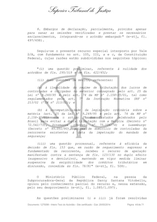 Superior Tribunal de Justiça
8. Embargos de declaração, parcialmente, providos apenas
para sanar as omissões verificadas e prestar os necessários
esclarecimentos, integrando-se o acórdão embargado " (e-stj, fl.
497/498).
Seguiu-se o presente recurso especial interposto por Vale
S/A, com fundamento no art. 105, III, a e c, da Constituição
Federal, cujas razões estão subdivididas nos seguintes tópicos:
"(i) uma questão preliminar, referente à nulidade dos
acórdãos de fls. 295/319 e de fls. 422/452;
(ii) duas questões de mérito, referentes:
(a) à ilegalidade do regime de tributação dos lucros de
controladas e coligadas no exterior consagrado pelo art. 25 da
Lei nº 9.249/95 e pelo art. 74 da MP nº 2.158-35/01, tal como
regulamentados pelo art. 7º da Instrução Normativa SRF nº
213/02 ('IN nº 213/02); e
(b) à incompatibilidade da legislação ordinária sobre a
matéria (art. 25 da Lei nº 9.249/95 e pelo art. 74 da MP nº
2.158-35/01) com o artigo 7º dos Tratados celebrados pelo
Brasil para evitar a dupla tributação com a Bélgica (Decreto nº
72.542/73), Dinamarca (Decreto nº 75.106/74) e Luxemburgo
(Decreto nº 85.051/80), países de domicílio de controladas da
recorrente existentes à data da impetração do mandado de
segurança;
(iii) uma questão processual, referente à eficácia da
decisão de fls. 153 que, em razão de requerimento expresso e
fundamentado da recorrente, recebeu o recurso de apelação
manifestado contra a sentença de fls. 123/130 no duplo efeito
(suspensivo e devolutivo), mantendo em vigor medida liminar
suspensiva da exigibilidade dos créditos tributários em
discussão, concedida às fls. 78/81" (e-stj, fl. 508).
O Ministério Público Federal, na pessoa da
Subprocuradora-Geral da República Darcy Santana Vitobello,
opinou pelo conhecimento parcial do recurso e, nessa extensão,
pelo seu desprovimento (e-stj, fl. 1.085/1.097).
As questões preliminares (i e iii) já foram resolvidas
Documento: 1275096 - Inteiro Teor do Acórdão - Site certificado - DJe: 20/05/2014 Página 46de 71
 