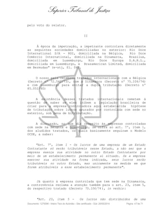 Superior Tribunal de Justiça
pelo voto do relator.
II
À época da impetração, a impetrante controlava diretamente
as seguintes sociedades domiciliadas no exterior: Rio Doce
International S/A - RDI, domiciliada na Bélgica, Rio Doce
Comércio International, domiciliada na Dinamarca, Brasilux,
domiciliada em Luxemburgo, Rio Doce Europa S.A.R.L.,
domiciliada em Luxemburgo, e Brasamerican Limited, domiciliada
em Bermudas" (e-stj, fl. 04).
O nosso país celebrou tratados internacionais com a Bélgica
(Decreto nº 72.542/73), com a Dinamarca (Decreto nº 75.106/74)
e com Luxemburgo para evitar a dupla tributação (Decreto nº
85.051/80)
A existência desses tratados internacionais remetem à
questão de saber se eles inibem a legislação brasileira de
criar para a empresa controladora aqui estabelecida hipótese
de tributação sobre lucros apurados por controlada com sede no
exterior, sob pena de bitributação.
A discussão, no que diz respeito às empresas controladas
com sede na Bélgica e Luxemburgo, se cifra ao art. 7º, item 1,
dos aludidos tratados, os quais basicamente seguiram o Modelo
OCDE, a saber:
"Art. 7º, item 1 - Os lucros de uma empresa de um Estado
Contratante só serão tributáveis nesse Estado, a não ser que a
empresa exerça sua atividade no outro Estado Contratante por
meio de um estabelecimento permanente aí situado. Se a empresa
exercer sua atividade na forma indicada, seus lucros serão
tributáveis no outro Estado, mas unicamente na medida em que
forem atribuíveis a esse estabelecimento permanente".
Já quanto à empresa controlada que tem sede na Dinamarca,
a controvérsia reclama a atenção também para o art. 23, item 5,
do respectivo tratado (Decreto 75.106/74 ), in verbis :
"Art. 23, item 5 - Os lucros não distribuídos de uma
Documento: 1275096 - Inteiro Teor do Acórdão - Site certificado - DJe: 20/05/2014 Página 47de 71
 