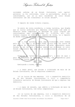 Superior Tribunal de Justiça
sociedade anônima de um Estado Contratante cujo capital
pertencer ou for controlado, total ou parcialmente, direta ou
indiretamente, por um ou mais residentes de outro Estado
Contratante não são tributáveis no último Estado" .
O imposto de renda tributa riqueza.
Do ponto de vista econômico, a norma jurídica, que dispõe
que os lucros auferidos por empresas controladas com sede no
exterior serão computados na apuração do lucro líquido das
controladoras aqui estabelecidas (L. 9.249/95, art. 25),
tributa riqueza já submetida a imposto de renda, ou a imposto
da mesma espécie, em outro país.
Sob o viés jurídico, essa dupla tributação está vedada
pelo art. 7º, item 1, do Modelo OCDE, a cujo teor "os lucros de
uma empresa de um Estado Contratante só serão tributáveis nesse
Estado, a não ser que a empresa exerça sua atividade no outro
Estado Contratante por meio de um estabelecimento permanente aí
situado" .
Trata-se do 'princípio da residência ', a teor do qual o
país do domicílio da empresa, e só ele, tem competência para
tributar os lucros desta.
Esmiuçando a norma, tem-se:
- a regra geral, que proíbe a tributação em mais de um
Estado Contratante, com os seguintes elementos:
(i) os lucros de uma empresa; (ii) o respectivo domicílio
em um dos Estados Contratantes; e (iii) a competência
tributária exclusiva do Estado Contratante em que a empresa tem
domicílio.
- a regra de exceção , que admite a tributação em mais de
um Estado Contratante, com estes componentes:
(i) os lucros de uma empresa, (ii) o respectivo domicílio
em dos Estados Contratantes, e (iii) a existência de um
Documento: 1275096 - Inteiro Teor do Acórdão - Site certificado - DJe: 20/05/2014 Página 48de 71
 