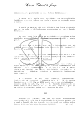 Superior Tribunal de Justiça
estabelecimento permanente no outro Estado Contratante.
A regra geral supõe duas sociedades com personalidades
jurídicas próprias, embora uma tenha o poder de controle sobre
a outra.
A regra de exceção tem como alicerce uma única sociedade
com um ou mais estabelecimentos permanentes no outro Estado
Contratante.
No caso, tendo Vale S/A e as sociedades estrangeiras acima
arroladas personalidades jurídicas próprias, incide a regra
geral.
Dir-se-á que o Modelo OCDE não é incompatível com as
medidas antielisivas inspiradas pela legislação CFC (Controlled
Foreing Corporation ).
Acontece que essa legislação antielisiva visa coibir a má
concorrência ocasionada pelos Estados conhecidos como paraísos
fiscais em que a tributação é mínima.
A celebração de tratados internacionais para evitar a
dupla tributação tem como pressuposto Estados Contratantes com
regimes fiscais assemelhados, a se concluir que - salvo
disparatada decisão das nossas autoridades (diplomáticas e
fazendárias ) - Bélgica, Dinamarca e Luxemburgo implementam
esse requisito.
A tributação de Rio Doce Comércio International,
domiciliada na Dinamarca - prevista pelo art. 74 da Medida
Provisória nº 2.158-35, de 2001 sobre lucros não distribuídos -
esbarra ainda no art. 23, item 5, do tratado incorporado ao
nosso Direito pelo Decreto 75.106, de 1974, segundo o qual só
os lucros distribuídos podem ser tributados no Brasil.
III
Brasamerican Limited, uma das sociedades estrangeiras
controladas pela Vale S/A é domiciliada em Bermudas, Estado com
o qual o Brasil não tem tratado internacional nos moldes acima
Documento: 1275096 - Inteiro Teor do Acórdão - Site certificado - DJe: 20/05/2014 Página 49de 71
 