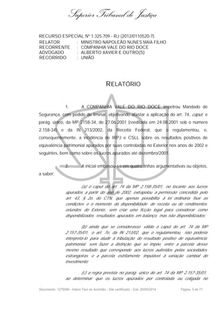 Superior Tribunal de Justiça
RECURSO ESPECIAL Nº 1.325.709 - RJ (2012/0110520-7)
RELATOR : MINISTRO NAPOLEÃO NUNES MAIA FILHO
RECORRENTE : COMPANHIA VALE DO RIO DOCE
ADVOGADO : ALBERTO XAVIER E OUTRO(S)
RECORRIDO : UNIÃO
RELATÓRIO
1. A COMPANHIA VALE DO RIO DOCE impetrou Mandado de
Segurança, com pedido de liminar, objetivando afastar a aplicação do art. 74, caput, e
parág. único, da MP 2158-34, de 27.06.2001 (reeditada em 24.08.2001 sob o número
2.158-34) e da IN 213/2002, da Receita Federal, que o regulamentou, e,
consequentemente, a incidência de IRPJ e CSLL sobre os resultados positivos de
equivalência patrimonial apurados por suas controladas no Exterior nos anos de 2002 e
seguintes, bem como sobre os lucros apurados até dezembro/2001.
2. A inicial embasou-se em quatro linhas argumentativas ou objetos,
a saber:
(a) o caput do art. 74 da MP 2.158-35/01, no tocante aos lucros
apurados a partir do ano de 2002, extrapolou a permissão concedida pelo
art. 43, § 2o. do CTN, que apenas possibilita à lei ordinária fixar as
condições e o momento da disponibilidade de receita ou de rendimentos
oriundos do Exterior, sem criar uma ficção legal para considerar como
disponibilizados resultados apurados em balanço, mas não disponibilizados;
(b) ainda que se considerasse válido o caput do art. 74 da MP
2.157-35/01, o art. 7o. da IN 213/02, que o regulamentou, não poderia
interpretá-lo para aludir à tributação do resultado positivo de equivalência
patrimonial, sem fazer a distinção que se impõe, entre a parcela desse
mesmo resultado que corresponde aos lucros auferidos pelas sociedades
estrangeiras e a parcela estritamente imputável à variação cambial do
investimento;
(c) a regra prevista no parág. único do art. 74 da MP 2.157-35/01,
ao determinar que os lucros apurados por controlada ou coligada no
Documento: 1275096 - Inteiro Teor do Acórdão - Site certificado - DJe: 20/05/2014 Página 5 de 71
 