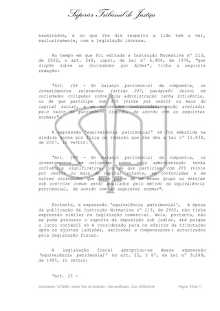 Superior Tribunal de Justiça
examinados, e no que lhe diz respeito a lide tem a ver,
exclusivamente, com a legislação interna.
Ao tempo em que foi editada a Instrução Normativa nº 213,
de 2002, o art. 248, caput, da Lei nº 6.404, de 1976, "que
dispõe sobre as Sociedades por Ações" , tinha a seguinte
redação:
"Art. 248 - No balanço patrimonial da companhia, os
investimentos relevantes (artigo 247, parágrafo único) em
sociedades coligadas sobre cuja administração tenha influência,
ou de que participe com 20% (vinte por cento) ou mais do
capital social, e em sociedades controladas, serão avaliados
pelo valor do patrimônio líquido, de acordo com as seguintes
normas:" .
A expressão 'equivalência patrimonial' só foi embutida na
aludida norma por força da redação que lhe deu a Lei nº 11.638,
de 2007, in verbis :
"Art. 248 - No balanço patrimonial da companhia, os
investimentos em coligadas sobre cuja administração tenha
influência significativa, ou de que participe com 20% (vinte
por cento) ou mais do capital votante, em controladas e em
outras sociedades que façam parte de um mesmo grupo ou estejam
sob controle comum serão avaliados pelo método da equivalência
patrimonial, de acordo com as seguintes normas".
Portanto, a expressão 'equivalência patrimonial', à época
da publicação da Instrução Normativa nº 213, de 2002, não tinha
expressão similar na legislação comercial. Nela, portanto, não
se pode procurar o suporte da imposição sub judice , até porque
o lucro contábil só é considerado para os efeitos da tributação
após os ajustes (adições, exclusões e compensações ) autorizados
pela legislação fiscal.
A legislação fiscal apropriou-se dessa expressão
'equivalência patrimonial' no art. 25, § 6º, da Lei nº 9.249,
de 1995, in verbis:
"Art. 25 -
Documento: 1275096 - Inteiro Teor do Acórdão - Site certificado - DJe: 20/05/2014 Página 50de 71
 