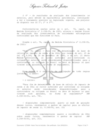 Superior Tribunal de Justiça
§ 6º - Os resultados da avaliação dos investimentos no
exterior, pelo método da equivalência patrimonial, continuarão
a ter o tratamento previsto na legislação vigente, sem prejuízo
do disposto nos §§ 1º, 2º e 3º".
Controverte-se nestes autos se o art. 74, caput, da
Medida Provisória nº 2.158-35, de 2001, alterou o regime fiscal
da avaliação dos investimentos de sociedades estrangeiras
controladas que não funcionem no País.
Dispõe o art. 74, caput, da Medida Provisória nº 2.158-35,
de 2001:
"Art. 74, caput - Para fim de determinação da base de
cálculo do imposto de renda e da CSLL, nos termos do art. 25 da
Lei nº 9.249, de 26 de dezembro de 1995, e do art. 21 desta
Medida Provisória, os lucros auferidos por controlada ou
coligada no exterior serão considerados disponibilizados para a
controladora ou coligada no Brasil na data do balanço no qual
tiverem sido apurados, na forma do regulamento.
Essa norma é o resultado da conjugação de três regras
jurídicas, a saber:
- o núcleo :
"Para fim de determinação da base de cálculo do imposto de
renda e da CSLL os lucros auferidos por controlada ou coligada
no exterior serão considerados disponibilizados para a
controladora ou coligada no Brasil na data do balanço no qual
tiverem sido apurados, na forma do regulamento" (MP
2.158-35/01, art. 74).
- disposições complementares quanto ao modo de apuração
desses lucros, rendimentos e ganhos de capital para os efeitos
do imposto de renda (L. 9.249/95, art. 25)
- disposições complementares quanto a incidência da CSLL
sobre esses lucros, rendimentos e ganhos de capital (MP
2.158-35/01, art. 21).
Documento: 1275096 - Inteiro Teor do Acórdão - Site certificado - DJe: 20/05/2014 Página 51de 71
 