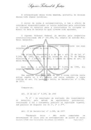 Superior Tribunal de Justiça
A interpretação dessa norma depende, portanto, do encaixe
dessas três regras jurídicas.
O núcleo da norma é autoexplicativo, e tem o efeito de
considerar disponibilizados os lucros auferidos pela controlada
ou coligada no exterior para a controladora ou coligada no
Brasil na data do balanço no qual tiverem sido apurados.
O Supremo Tribunal Federal já decidiu pela respectiva
constitucionalidade (RE nº 541.090, SC, redator do acórdão Min.
Teori Zavascki).
Qual a repercussão das disposições complementares nas suas
relações com o núcleo da norma ?
Uma primeira observação é a de que o art. 25 da Lei nº
9.249, de 1995, faz parte da norma do art. 74 da Medida
Provisória nº 2.158-35, de 2001, e também da norma do art. 21
dessa Medida Provisória.
Quer dizer, o art. 25 da Lei nº 9.249, de 1995, diz
respeito tanto ao imposto de renda quanto à CSLL.
Uma segunda observação é a de que a norma contida neste
artigo repete no § 6º, embora com outra redação, a regra
contida no art. 23, parágrafo único, do Decreto-lei nº 1.598,
de 1977.
Compare-se.
Art. 25 da Lei nº 9.249, de 1995
"§ 6º - Os resultados da avaliação dos investimentos
no exterior, pelo método da equivalência patrimonial,
continuarão a ter o tratamento previsto na legislação vigente,
sem prejuízo do disposto nos §§ 1º, 2º e 3º".
Art. 23 do Decreto-lei nº 1.598, de 1977
"Parágrafo único - Não serão computadas na
determinação do lucro real as contrapartidas de ajuste do valor
Documento: 1275096 - Inteiro Teor do Acórdão - Site certificado - DJe: 20/05/2014 Página 52de 71
 