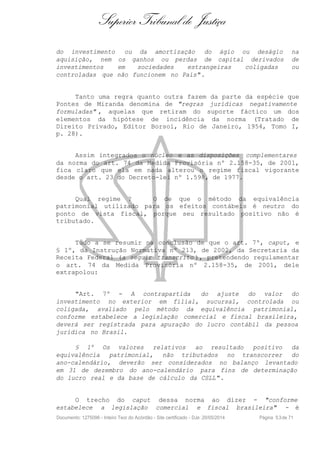 Superior Tribunal de Justiça
do investimento ou da amortização do ágio ou deságio na
aquisição, nem os ganhos ou perdas de capital derivados de
investimentos em sociedades estrangeiras coligadas ou
controladas que não funcionem no País".
Tanto uma regra quanto outra fazem da parte da espécie que
Pontes de Miranda denomina de "regras jurídicas negativamente
formuladas" , aquelas que retiram do suporte fáctico um dos
elementos da hipótese de incidência da norma (Tratado de
Direito Privado, Editor Borsoi, Rio de Janeiro, 1954, Tomo I,
p. 28).
Assim integrados o núcleo e as disposições complementares
da norma do art. 74 da Medida Provisória nº 2.158-35, de 2001,
fica claro que ela em nada alterou o regime fiscal vigorante
desde o art. 23 do Decreto-lei nº 1.598, de 1977.
Qual regime ? O de que o método da equivalência
patrimonial utilizado para os efeitos contábeis é neutro do
ponto de vista fiscal, porque seu resultado positivo não é
tributado.
Tudo a se resumir na conclusão de que o art. 7º, caput, e
§ 1º, da Instrução Normativa nº 213, de 2002, da Secretaria da
Receita Federal (a seguir transcrito ), pretendendo regulamentar
o art. 74 da Medida Provisória nº 2.158-35, de 2001, dele
extrapolou:
"Art. 7º - A contrapartida do ajuste do valor do
investimento no exterior em filial, sucursal, controlada ou
coligada, avaliado pelo método da equivalência patrimonial,
conforme estabelece a legislação comercial e fiscal brasileira,
deverá ser registrada para apuração do lucro contábil da pessoa
jurídica no Brasil.
§ 1º Os valores relativos ao resultado positivo da
equivalência patrimonial, não tributados no transcorrer do
ano-calendário, deverão ser considerados no balanço levantado
em 31 de dezembro do ano-calendário para fins de determinação
do lucro real e da base de cálculo da CSLL".
O trecho do caput dessa norma ao dizer - "conforme
estabelece a legislação comercial e fiscal brasileira" - é
Documento: 1275096 - Inteiro Teor do Acórdão - Site certificado - DJe: 20/05/2014 Página 53de 71
 