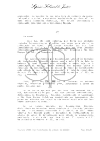 Superior Tribunal de Justiça
anacrônico, no sentido de que está fora do contexto da época.
Tal qual dito acima, a expressão 'equivalência patrimonial' , na
data dessa Instrução Normativa, não estava incorporada à
legislação comercial nem à legislação fiscal.
IV
Em suma:
- Vale S/A não está sujeita, por força dos aludidos
tratados internacionais, a aditar aos seus, para efeito da
tributação no Brasil, os lucros apurados por Rio Doce
International S/A - RDI, na Bélgica, por Rio Doce Comércio
International, na Dinamarca, bem como por Brasilux e Rio Doce
Europa S.A.R.L., em Luxemburgo.
- Os lucros auferidos por Brasamerican Limited em Bermudas
são considerados disponibilizados para a Vale S/A na data do
balanço no qual tiverem sido apurados, e estão sujeitos à
tributação no Brasil, deles todavia não fazendo parte o
resultado da contrapartida do ajuste do valor do investimento
pelo método de equivalência patrimonial, à vista da ilegalidade
do art. 7º, caput, e § 1º da Instrução Normativa nº 213, de
2002.
Voto, por isso, no sentido de conhecer do recurso
especial, dando-lhe provimento para, concedendo a ordem em
parte, declarar que:
a) os lucros apurados por Rio Doce International S/A -
RDI, domiciliada na Bélgica, Rio Doce Comércio International,
domiciliada na Dinamarca, Brasilux, domiciliada em Luxemburgo
e Rio Doce Europa S.A.R.L., domiciliada em Luxemburgo, não
podem ser aditados aos lucros de sua controladora Vale S/A para
serem tributados no Brasil;
b) os lucros apurados por Brasamerican Limited,
domiciliada em Bermudas, estão sujeitos à tributação prevista
no art. 74 da Medida Provisória nº 2.158-35, de 2001, deles
todavia não fazendo parte o resultado da contrapartida do
ajuste do valor do investimento pelo método de equivalência
patrimonial, à vista da ilegalidade do art. 7º, caput, e § 1º
da Instrução Normativa nº 213, de 2002.
Documento: 1275096 - Inteiro Teor do Acórdão - Site certificado - DJe: 20/05/2014 Página 54de 71
 